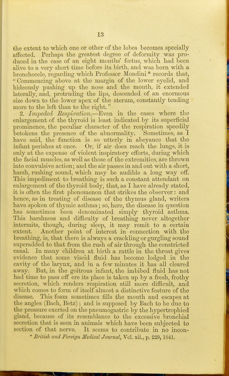 the extent to which one or other of the lolbes becomes specially affected. Perhaps the greatest degree of deformity was pro- duced in the case of an eight months' foetus, which had been alive to a very short time before its birth, and was born with a bronchocele, regarding which Professor Mondini * records that,  Commencing above at the margin of the lower eyelid, and hideously pushing up the nose and the mouth, it extended laterally, and, protruding the lips, descended of an enormous size down to the lower apex of the sterum, constantly tending more to the left than to the right. 2. Impeded Respiration,—Even in the cases where the enlargement of the thyroid is least indicated by its superficial prominence, the peculiar character of the respiration speedily betokens the presence of the abnormality. Sometimes, as I have said, the function is so utterly in abeyance that the infant perishes at once. Or, if air does reach the lungs, it is only at the expense of violent inspiratory efforts, during which the facial muscles, as well as those of the extremities, are thrown into convulsive action; and the air passes in and out with a short, harsh, rushing sound, which may be audible a long way off. This impediment to breathing is such a constant attendant on enlargement of the thyroid body, that, as I have already stated, it is often the first phenomenon that strikes the observer: and hence, as in treating of disease of the thymus gland, writers have spoken of thymic asthma; so, here, the disease in question has sometimes been denominated simply thyroid asthma. This harshness and difficulty of breathing never altogether intermits, though, during sleep, it may remit to a certain extent. Another point of interest in connection with the breathing, is, that there is always a crackling or gurgling sound superadded to that from the rush of air through the constricted canal. In many children at birth a rattle in the throat gives evidence that some viscid fluid has become lodged in the cavity of the larynx, and in a few minutes it has all cleared away. But, in the goitrous infant, the imbibed fluid has not had time to pass off ere its place is taken up by a fresh, frothy secretion, which renders respiration still more difficult, and which comes to form of itself almost a distinctive feature of the disease. This foam sometimes fills the mouth and escapes at the angles (Bach, Betz); and is supposed by Bach to be due to the pressure exerted on the pneumogastric by the hypertrophied gland, because of its resemblance to the excessive bronchial secretion that is seen in animals which have been subjected to section of that nerve. It seems to contribute in no incon- * British and Foreign Medical Journal, Vol. xii,, p. 229, 1841.