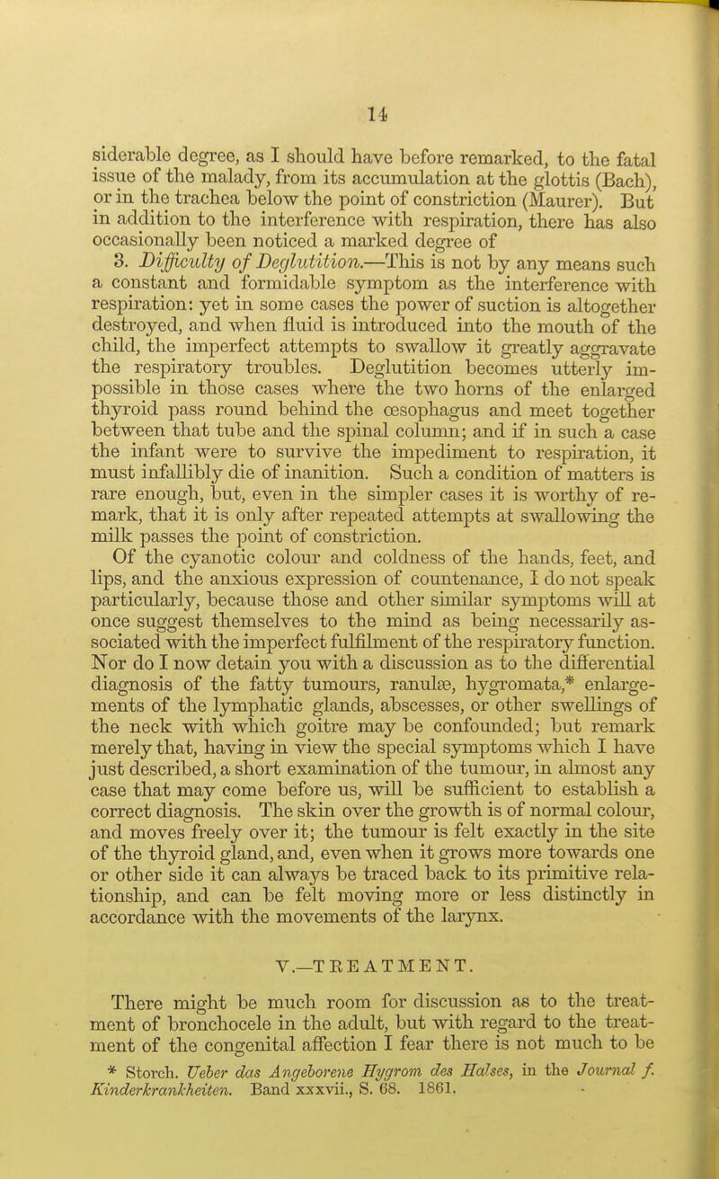 siderable degree, as I should have before remarked, to the fatal issue of the malady, from its accumulation at the glottis (Bach), or in the trachea below the point of constriction (Maurer). But in addition to the interference with respiration, there has also occasionally been noticed a marked degree of 3. Difficulty of Deglutition.—This is not by any means such a constant and formidable symptom as the interference with respiration: yet in some cases the power of suction is altogether destroyed, and when fluid is introduced into the mouth of the child, the imperfect attempts to swallow it greatly aggravate the respiratory troubles. Deglutition becomes utterly im- possible in those cases where the two horns of the enlarged thyroid pass round behind the oesophagus and meet together between that tube and the spinal column; and if in such a case the infant were to survive the impediment to respiration, it must infallibly die of inanition. Such a condition of matters is rare enough, but, even in the simpler cases it is worthy of re- mark, that it is only after repeated attempts at swallowing the milk passes the point of constriction. Of the cyanotic colour and coldness of the hands, feet, and lips, and the anxious expression of countenance, I do not speak particularly, because those and other similar symptoms will at once suggest themselves to the mind as being necessarily as- sociated with the imperfect fulfilment of the respiratory function. Nor do I now detain you with a discussion as to the differential diagnosis of the fatty tumours, ranula?, hygromata * enlarge- ments of the lymphatic glands, abscesses, or other swellings of the neck with which goitre may be confounded; but remark merely that, having in view the special symptoms which I have just described, a short examination of the tumour, in almost any case that may come before us, will be sufficient to establish a correct diagnosis. The skin over the growth is of normal colour, and moves freely over it; the tumour is felt exactly in the site of the thyroid gland, and, even when it grows more towards one or other side it can always be traced back to its primitive rela- tionship, and can be felt moving more or less distinctly in accordance with the movements of the larynx. V.—TEE AT ME NT. There might be much room for discussion as to the treat- ment of bronchocele in the adult, but with regard to the treat- ment of the congenital affection I fear there is not much to be * Storch. Ueber das Angeborene Hygrorn des Hahes, in the Journal f. Kinderkrankheiten. Band xxxvii., S. 68. 1861.