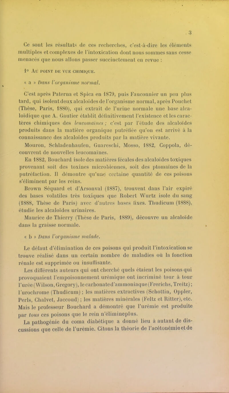 Ce sont les resultats de ces recherches, c’est-a-dire les eleiuenls multiples et complexes de rintoxicatioii doiit nous sommes sans cesse menaces ([ue nous allons passer succinctement en revue ; 1° Au POINT DE VUE CHIMIQUE. « a » Dans rorr/anisme normal. C’est apres Paterna et Spica en 1871), pnis Fauconnier nn pen plus tard, qui isolentdeuxalcaloi'desderorganisme normal, apres Pouchet (Th6se, Paris, 1880), ([ui extrait de Purine normale une base alca- loi'dique (j[ue A. Gautier etablit delinitivement Pexistence etlescarac- teres cbimiques des Irucumaines; c’cst par Petude des alcaloides produits dans la mati^re organique putreliee qu’on est arrive a la connaissancG des alcaloides produits par la matifere vivaute. Mouron, Scliladenhaufen, Guaresclii, Mosso, 1882, Coppola, de- couvrent de uonvelles leucomaines. En 1882, Bouchard isoledes matieres tecales des alcaloides toxiques proveiiant soit des toxines microbiennes, soit des ptomaines de la putrefaction. II demoiitre qiPune ccrtaine quantite de ces poisons s’eliminent par les reins. Brown Sequard et d’Arsonval (1887), trouveut dans Pair expire des bases volatiles tres toxiques quo Robert Wiirtz isole du sang (1888, These de Paris) avec d’autres bases lixes. Tbiidicum (1888), etudie les alcaloides urinaires. Maurice de Thierry (These de Paris, 1889), decouvre un alcaloide dans la graisse normale. « 1) » Dans I’orfjanisrne }nalade. Lc defaut d’elimination de ces poisons qui produit Pintoxication se trouve realise dans un certain nombre de maladies oii la fonctioii renale est supprimee ou insutiisante. Les dilierents auteurs qui ont cherche quels etaient les poisons qui provoquaient Pempoisonnement uremique ont incrimine tour a tour Puree (Wilson, Gregory), le carbonated’ammoniaque(Frericlis, Treitz); ruroclirome (Thudicum); les matieres extractives (Schottin, Oppler, Peris, Chalvet, Jaccoud); les matieres minerales (Feltz et Ritter), etc. Mais le professeur Bouchard a demoutre que Puremie est produite par tons ces poisons que le rein n’61imineplus. La pathogeuie du coma diabetique a doune lieu a autaut de dis- cussions que celle de Puremie. Citous la theorie de Pac6ton6mieetde