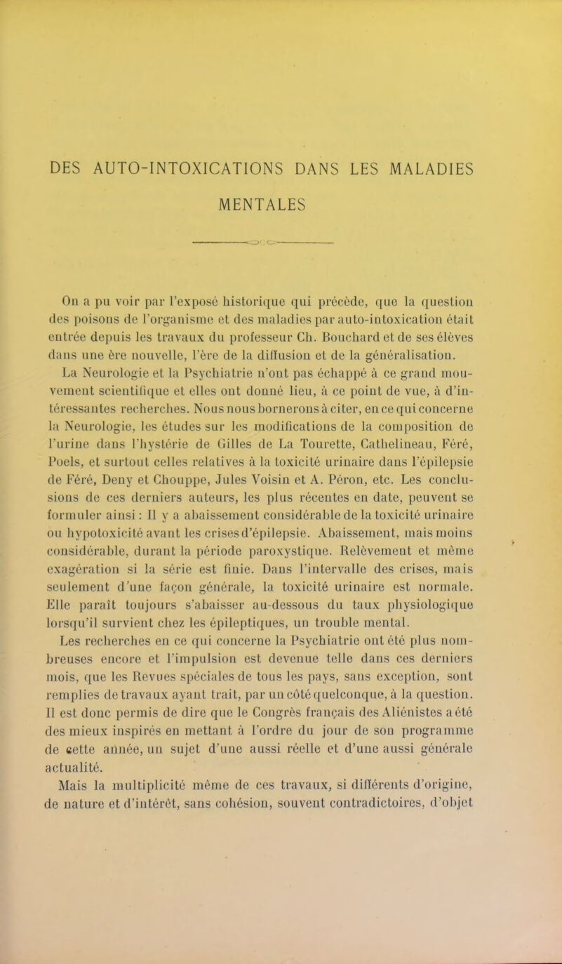 DES AUTO-INTOXICATIONS DANS LES MALADIES MENTALES On a pii voir par I’expose histori({ue qui precede, qiie la question des poisons de Torganisme ct des maladies par aulo-intoxicalion etait entree depuis les travaux du professeur Ch. Bouchard et de seseleves dans line 6re noiivelle, I'ere de la ditl’usiou et de la generalisation. La Neurologie et la Psychiatrie ii’oiit pas echappe a ce grand mou- vement scieiitilique et elles out donne lieu, a ce point de vue, a d’in- teressantes recherches. Nous nous bornerons a citer, en ce qui conceriie la Neurologie, les etudes sur les modifications de la composition de Puriue dans fliysterie de (lilies de La Tourette, Catlielineau, Fere, Poels, et surtout celles relatives a la toxicite urinaire dans Fepilepsie de Fere, Deny et Cliouppe, Jules Voisin et A. Pbron, etc. Les conclu- sions de ces derniers auteurs, les plus recentes en date, peuveut se formuler ainsi: II y a abaissement considerable de la toxicite urinaire on hypotoxicite avant les crisesd’epilepsie. Abaissement, maismoins considerable, durant la periode paroxystiqne. ReDvement et inline exageration si la serie est fiuie. Dans I’intervalle des crises, mais seulement d’uue faf;on generale, la toxicite urinaire est normale. File parait toujours s’abaisser au-dessous du taux pbysiologi(|ue lorsqu’il survient chez les epileptiques, un trouble mental. Les recherches en ce qui concerne la Psychiatrie out ete plus iiom- breuses encore et I’impulsion est devenue telle dans ces derniers mois, que les Revues speciales de tons les pays, sans exception, sont remplies de travaux ayant trait, par un cbtequelconque, a la (luestion. 11 est done permis de dire que le Congres fran^ais des Alienistes a ete des mieux inspires en mettant a I’ordre du jour de sou programme de cette aunee, uu sujet d’uue aussi reelle et d’une aussi generate actualite. Mais la multiplicite merne de ces travaux, si dilTerents d’origine, de nature et d’interdt, sans cohesion, souveut contradictoires, d’objet