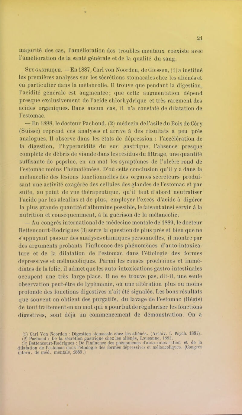 4- 21 majorite des cas, I’amelioration des troubles meiitaux coexiste avec I’amelioration de la sante geii6rale etde la qualite du sang. SucG.vsTRiQUE. — En 1887, Carl von Noorden, de Giessen, (l)a institu6 les premieres analyses sur les secretions stomacaleschez les alieneset en particulier dans la m^lancolie. II troiive que pendant la digestion, I’acidite generate est augment6e; que cette augmentation depend presqne exclusivement de I’acide chlorhydrique et tr6s rarement des acides organiques. Dans aucun cas, il n’a constate de dilatation de I’estomac. — En 1888, le docteur Pachoud, (2) medecin de I’asile du Bois de Cery (Suisse) repreud ces analyses et arrive a des resultats a peu pres analogues. II observe dans les etats de depression ; ^acceleration de la digestion, I’byperacidite du sue gastriciue, I’absence presque coinpl^ite de debris de viande dans les residus du filtrage, une quantity sulTisaute de pepsine, en un mot les symptbmes de I’ulcfere rond de I’estomac moins riiernatemese. D’ou cette conclusion qu’il y a dans la melancolie des lesions fonctionnelles des orgaues secreteurs produi- sant une activite exageree des cellules des glandes de I’estomac et par suite, au point de vue therapeutique, qu’il faut d’abord neutraliser I’acidepar les alcalins et de plus, employer I’exc^s d’acide a digerer la plus grande quautited’albuminepossible,lefaisautainsi servir ala nutrition et cousequemment, a la guerison de la m61aucolie. — Au congr^s international de mcdeciue mentale de 1889, le docteur Bettencourt-Rodrigues (3) serre la question de plus pr6s et bien que ne s’appuyant passur des analyseschimiques personnelles, il montrepar des arguments probants I’influence des plienom^nes d’auto-intoxica- ture et de la dilatation de I’estomac dans I’etiologie des formes depressives et melaucoliques. Parmi les causes proclniiies et imme- diates de la folie, il admet que les auto-intoxicatious gastro-iutestinales occupent une tr6s large place. Il ue se trouve ]>as, dil-il, une seule observation peut-6tre de lypemanie, ou une alteration })lus on moins profonde des fouctions digestives n’ait etc signal6e. Les bons resultats que souveut ou obtient des purgatifs, du lavage de I’estomac (Regis) de tout traitementenun mot qui apourbutdcregulariser lesfonctions digestives, sont deja un commencement de demonstration. On a (1) Carl Von Noorden ; Digestion stomacale chez les ali6nes. (Arcliiv. 1. Psych. 1887). (2) Pachoud : De la secretion gaslrique cliez les alienes, Lausanne, 1888. (3) Rettoncourl-Rodrigues : De I’influence des phenoinenes (i’auto-inloxii’Tlion et de ja dilatation de I’estomac dans I’etiologie des formes depressives et melancoliques. (Gongres