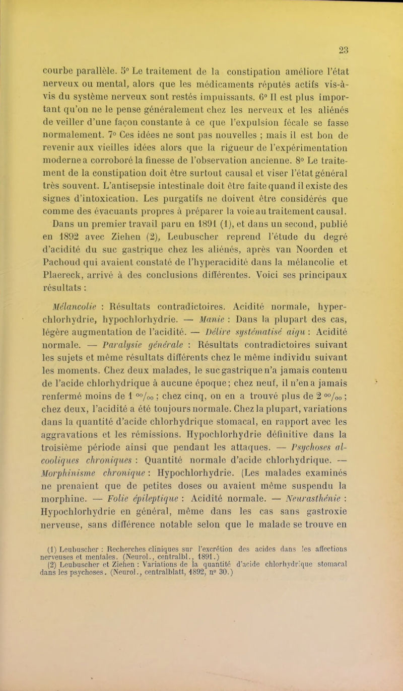 coiirbe parall^jle. 5'’ Le traitement de la constipation anudiore I’etat nerveux ou mental, alors que les medicaments reputes actifs vis-a- vis du syst^me nerveux sont restes impuissants. O'* II est plus impor- tant qu’ou ne le pense generalement chez les nerveux et les ali^nes de veiller d’uue fagon coustante a ce que Texpulsion fecale se fasse normalement. 7° Ces idees ne sont pas nouvelles ; mais il est bon de revenir aux vieilles idees alors que la rigueur de rexperimeutation moderuea corrobore la finesse de fobservation ancienne. 8° Le traite- ment de la constipation doit 6tre surtout causal et viser I’etat general tres souvent. L’antisepsie intestinale doit (5tre faitequand il existe des signes d’intoxication. Les purgatils ne doivent 6tre consideres que comme des evacuants propres a pr6parer la voie an traitement causal. Dans un premier travail paru en 1891 (1), et dans un second, public en 1892 avec Ziehen (2), Leubuscher reprend I’etude du degre d’acidite du sue gastrique chez les alieues, apr^s van Noorden et Pachoud qui avaient constate de I’hyperacidite dans la melancolie et Plaereck, arrive a des conclusions dillerentes. Voici ses principaux res 111 tats: Mclayicolie : Resnltats contradictoires. Acidite normale, hyper- chlorhydrie, hypochlorhydrie. — Mnnie : Dans la plupart des cas, legere augmentation de I’acidite. — Delire .systematise aiyu: Acidite normale. — Paralysie generate : Resultats contradictoires suivant les sujets et m6me resultats dillerents chez le meme individu suivant les moments. Chez deux malades, le sue gastrique n’a jamais contenu de I’acide chlorhydrique a aucune 6poque; chez ueuf, il n’ena jamais rcnferni6 moins de 1 o%o ; chez cinq, ou en a trouve plus de 2 °o/oo; chez deux, I’acidite a etc toujours normale. Chez la plupart, variations dans la quantite d’acide chlorhydrique stomacal, en rapport avec les aggravations et les remissions. Hypochlorhydrie definitive dans la troisieme periode aiusi que pendant les attaques. — Psychoses al- cooliques chroniques : Quantite normale d’acide chlorhydrique. — Morphinisme chronique : Hypochlorhydrie. (Les malades examines ne prenaient que de petites doses ou avaient nnime suspendu la morphine. — Folie epileptique : Acidit6 normale. — Neurasthenie : Hypochlorhydrie en general, mfime dans les cas sans gastroxie nerveuse, sans diHerence notable selou que le malade se trouve en (1) Leubuscher : Recherches cliniques sur I’e.xcretion des acidcs dans !es alTechous nerveuses et menlales. (Neurol., cenlralbl., 1891.) (2) Leubuscher et Ziehen ; Variations de la quantite d’acide chlorliydrique stomacal dans les psychoses. (Neurol., centralblatt, 1892, n® 30.)