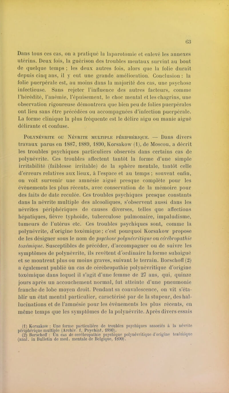 Dans tons ces cas, on a pratique la laparotoiiiie et eiileve les annexes uterius. Deux fois, la guerison des troubles inentaux survint an bout de quelque temps ; les deux antres fois, alors qne la folie dnrait depuis cinq ans, il y ent une grande amelioration. Conclusion : la folie puerp6rale est, au moins dans la majority des cas, une psycliose infectieuse. Sans rejeter I’inllueuce des antres facteurs, comme riieredite, rauemie, repuisement, le choc mental et les chagrins, une observation rigourense demontrera qne bien peude folies puerperales out lieu sans 6tre precedees ou accompaguees d’iufection puerperale. La forme cliuique la plus frequente est le delire aigu ou mauie aigue delirante et confuse. POLYNEVRITE OU NeVRITK MULTIPLE PERIPHERIQUE. — DailS diverS travaux parus eu 1887,1889, 1890, Korsakow (1), de Moscou, a decrit les troubles psychiques particuliers observes dans certains cas de polyuevrite. Ces troubles alfectent tantot la forme d’une simple irritabilite (faiblesse irritable) de la splibre meutale, tautbt celle d’erreurs relatives anx lieux, a I’espace et au temps ; souvent eufin, on voit survenir une amnesie aigue presque complete pour les ev6uements les plus recents, avec conservation de la memoire pour des fails de date reculee. Ces troubles psychiques presque constants dans la uevrite multiple des alcooliques, s’observeut aussi dans les nevrites peripheriques de causes diverses, telles que atfections bepatiques, lievre typlioide, tuberculose pulmonaire, impaludisme, tumenrs de I’literus etc. Ces troubles psychiques sont, comme la polyuevrite, d’origiiie toxemique; c’est pourquoi Korsakow propose de les designer sous le norn de psijcliose poli/necrilique ou ccrehropathic toxemique. Susceptibles de prec^der, d’accompagner ou de suivre les symptbmes de polyuevrite, ils revetent d’ordinaire la forme subaigue et se moutreiit plus ou moins graves, suivanl le terrain. Borschotl (2) a egalemeut public uii cas de cerebropatbie polyuevritique d’origiue toxemique dans lequel il s’agit d’une femme de 27 ans, qui, quinze jours apres un accouchement normal, fut atteinte d’une pnenmonie frauche de lobe moven droit. Pendant sa convalescence, on vit s’eta- blir un etat mental particulier, caracterise par de la stupeur, des hal- lucinations et de I’amnesie pour les eveuements les plus recents, en meme temps que les syrnptomes de la polyuevrite. Apr^s divers essais (1) Korsakow : Une forme parliculiere de troubles psychiques associes a la nevrile poripherique multiple (Arcliiv. f. Psychiaf. 1890). (2) Borscholl : tJn cas de cerebropatliie psychique polynevritique d’origine lo.xdmique (anal, in Bulletin do mod. mentale de Belgique, 1890).