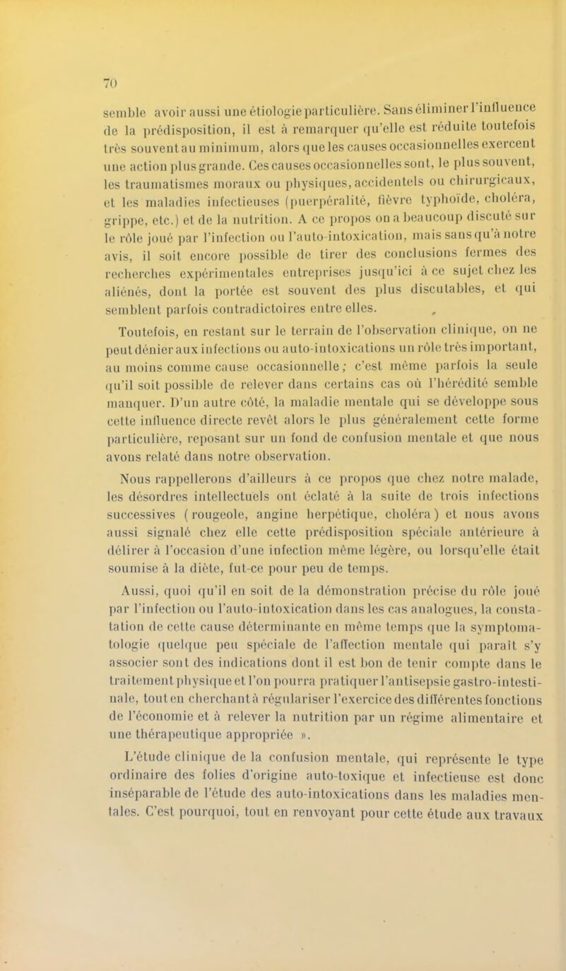 seinble avoir aiissi une etiologie parliculiere. Sans eliminer l iullueuce (le la i)redispositioii, il est a remarquer qu’elle est reduite toutefois Ires sou vent an ininiinuin, alors (jueles causes occasionnelles exercent une action ])lus grande. Ces causes occasionnelles sont, le plussou\ent, les trauinatisines moraux ou physiques, accidentels on chirurgicaux, et les maladies infectieuses (i)uerperalite, fi6vre typhoide, cholera, grij)pe, etc.) et de la nutrition. A ce i)ro]»os onaheaucoup discute sur le rhle joue par I’infection ou rauto-intoxication, inaissausqu anotre avis, il soit encore })0ssihle de tirer des conclusions fermes des recherches experimentales entrei)rises jus({u’ici a cc sujet chez les alienes, dont la portee est souvent des plus disculahles, et qui seinhlent parfois contradictoires entre elles. Toutefois, en restant sur le terrain de Tohservation clinique, on ne pent denier aux infections ou auto-intoxications un role tres important, an moins comme cause occasionnelle; c’cst meme parfois la seule (|u’il soit possible de relever dans certains cas ou rheredite semhle manquer. DTin autre cote, la maladie mentale qui se developpe sous cette inllueuce directe revet alors le plus generalement cette forme particuliere, reposant sur un fond de confusion mentale et que nous avons relate dans notre observation. Nous rappellerous d’ailleurs a ce propos quo clicz notre malade, les desordres intellectuels out eclate a la suite de trois infectious successives (rougeole, angiue herpetique, cholera) et nous avons aussi signale chez elle cette predisposition speciale anterieure a delirer a Toccasiou d’une infection m6me legere, ou lorsqu’elle etait soumise a la diete, fut-ce pour pen de temps. Aussi, quoi qu’il en soit de la demonstration precise du role joue par I’infection ou rauto-iutoxicatioi] dans les cas analogues, la consta- tation de cette cause determinante en meme temps (jue la symptoma- tologie ([iielque pen speciale de TalTection mentale (lui parait s’y associer sont des indications dont il est bon de tenir com])te dans le traitement physique et Ton pourra pratiquer rantisei)siegastro-intesti- nale, touten cherchanta regulariser rexerciccdesdilferentesfonctions de I’economie et a relever la nutrition par un regime alimeutaire et une therapeutique appropriee ». L’etude clinique de la confusion mentale, qui represeute le type ordinaire des folies d’origiue auto-toxique et infectieuse est done inseparable de I’etude des auto-intoxications dans les maladies men- tales. C’est pourquoi, tout en renvoyant pour cette 6tude aux travaux