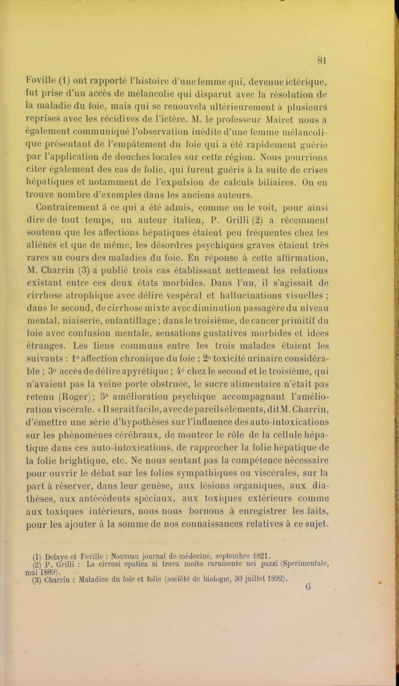 I'oville (1) ont rapporte I’liistoire cl’iiuefemme qui, devenue icteriqiie, flit prise crun acc^s de melancolie ({iii disparut avec la resolution de la maladie du foie, mais qui se renouvela ulterieuremeut a jilusieurs reprises avec les recidives de I’ict^re. M. le professeur Mairet nous a egalemeiit communique robservatiou inedited’uue femme melancoli- que presentant de rempatemcnt du foie qui a ete rapidemeut gu6rie par I’application de douches locales sur cette region. Nous pourrions citer egalement des cas de folie, qui furent gueris a la suite de crises liepatiqnes et notammeut de rexpulsion de calculs biliaires. On eu troiive nombre d’exemples dans les anciens auteurs. Coutrairement a ce qui a ete admis, comme on le voit, pour ainsi dire de tout temps, uu auteur italieu, P. Grilli (2) a recemment soutenu que les allectious liepatiques etaieut peu frequentes chez les alienes et que de m^me, les desordres psychiques graves etaieut tres rares au cours des maladies du foie. En repouse a cette aflirmation, M. Cliarrin (3) a publie trois cas etablissant iiettement les relations existaut entre ces deux etats morbides. Dans I’uu, il s’agissait de cirrbose atropliique avec delire vesperal et hallucinations visuelles ; dans le second, de cirrbose mixte avec diminution passagfjredu niveau mental, niaiserie, enfantillage; dansle troisi^me, de cancer primitif du foie avec confusion mentale, sensations gustatives morbides et idees etranges. Les liens communs entre les trois malades etaieut les suivants : 1® affection chronique du foie ; 2° toxicite urinaire considera- ble ; acc6s de delire apyretique ; 4° chez le second et le troisi^me, qui n’avaient pas la veine porte obstruee, le sucre alimentaire n’etait pas reteuu (Roger); 5° amelioration psychique accompagnaut I’amelio- rationviscerale. «Ilseraitfacile,avecdepareilselements,ditM.Charrin, d’emettre uue serie d’bypotheses sur rinlluence des auto-intoxications sur les phenomenes cerebraux, de montrer le rdle de la cellule hepa- tique dans ces auto-iutoxicatious, de rapprocher la folie hepatique de la folie brightique, etc. Ne nous sentant pas la competence necessaire pour ouvrir le debat sur les folies sympathiques ou viscerales, sur la part a reserver, dans leur gentise, aux lesions organiques, aux dia- theses, aux antecedents speciaux, aux toxiques exterieurs comme aux toxiques interieurs, nous nous bornons a enregistrer les fails, pour les ajouter a la sommede nos conuaissances relatives a ce sujet. (1) Dclaye et Fovillc : Nouveau journal do medecine, septembre 1821. (2) P. Grilli : La cirrosi opatica si trova molto raramentc nei pazzi (Sperimenlalo, ai 1889). (3) Charrin : Maladies du foie el folie (societe do biologio, 30 juillel 1892).