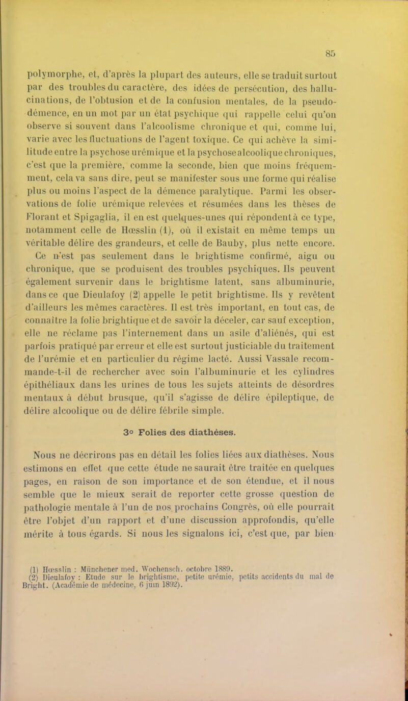 polymorphe, cl, d’apres la plupart des auteurs, ellese traduitsurtout par des troubles du caractere, des iddes de persecutiou, des hallu- ciiiatious, de robtusion etde la confusion inentales, de la psendo- demence, en un mot par un etat psycbique (pii rappelle celui qu’ou observe si sonvent dans I’alcoolisme chronique et qni, coinme lui, varie avec les lluctuations de I’agent toxi(|ue. Ce qui ach^ve la simi- litude entre la psycbose uremique et lapsycbosealcooliqueclironiques, c’est que la premiere, comme la seconde, bien que moins frequem- ment, cela va sans dire, pent se manifester sous uue forme qui realise plus ou moins I’aspect de la demence paralytique. Parmi les obser- vations de folie uremique relevees et resumees dans les theses de Florant et Spigagiia, il en est quelques-unes qui repondenta ce type, notamment celle de Hoesslin (1), oii il existait en ni6nie temps un veritable delire des grandeurs, et celle de Bauby, plus nette encore. Ce n-’est pas seulement dans le briglitisme confirme, aigu ou chronique, que se produiseut des troubles psycbiques. Ils peuvent egalement survenir dans le briglitisme latent, sans albuminurie, dansce que Dieulafoy (2) appelle le petit briglitisme. Ils y revetent d’ailleurs les monies caract^res. Il est tres important, en tout cas, de connaitre la folie briglitique et de savoir la deceler, car sauf exception, elle ne reclame pas I’internement dans un asile d’alienes, qui est parfois prati({ue par erreur et elle est surtout justiciable du traitenient de I’uremie et en particulier du regime lacte. Aussi Vassale reconi- maude-t-il de recliercber avec soin ralbuminurie et les cylindres epitlieliaux dans les urines de tons les sujets atteints de desordres mentaux a debut brusque, (lu’il s’agisse de delire epilepti(iue, de delire alcoolique ou de delire febrile simple. 3° Folies des diatheses. Nous ne decrirous pas en detail les folies liees aux diatbescs. Nous estinions eii elTet que cette etude nesaurait etrc traitee en quelques pages, en raison de son importance et de son etendue, et il nous semble que le iiiieux serait de reporter cette grosse question de pathologie rnentale a Pun de nos procbains Congres, on elle pourrait 6tre I’objet d’un rapport et d’une discussion approfondis, qu’elle nierite a tous egards. Si nous les sigualons ici, c’est que, par bien (1) Ilu'sslin : Miinchener med. Wocliensch. octobro 1889. (2) Dieulafoy ; Etude sur le briglitisme, petite uremie, pclits accidents du mal de Bright. (Academiede rnedecine, fi juin 1892).