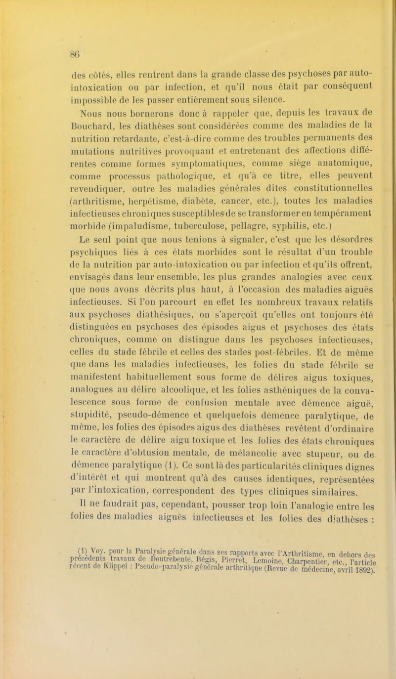 des cotes, elles rentrent dans la grande classe des psychoses par auto- intoxication ou par infection, et qu’il nous etait par consequent impossible de les passer eutiereinent sous silence. Nous nous bornerous done a rappeler que, depuis les travaux de Boucliard, les diatheses sout considerees comine des maladies de la nutrition retardante, e’est-a-dire comiiie des troubles permanents des mutations nutritives provo(|uant ct entretenant des atlections diffe- rentes comme formes symptomati(j[ues, comme siege aiiatomique, comme processus patbologi(]ue, et (|u’a ce titre, elles peuvent revendiquer, outre les maladies geuerales dites constitutiounelles (arthritisme, herpetisme, diabete, cancer, etc.), toutes les maladies infectieuses ebrouiques susceptiblesde se transformer eu temperamenl morbide (impaludisme, tuberculose, pellagre, syphilis, etc.) Le seul point que nous tenions a signaler, e’est que les desordres psyebiques lies a ces etats morbides sont le resultat d’un trouble de la nutrition par auto-intoxication ou par infection et qu’ils offreut, envisages dans leur ensemble, les plus grandes analogies avec ceux que nous avoirs decrits plus haut, a I’occasion des maladies aigucs infectieuses. Si Ton parcourt en etiet les nombreux travaux relatifs aux psychoses diatbesiques, on s’apercoit qu’elles ont toujours cte distinguces en psychoses des episodes aigus et psychoses des etats ebrouiques, comme on distingue dans les psychoses infectieuses, cedes du stade febrile et cedes des stades post-febriles. Et de meme que dans les maladies infectieuses, les folies du stade febrile se manifestent habituedenient sous forme de dedres aigus toxiques, analogues au delire alcood{[ue, et les lodes astheniques de la conva- lescence sous forme de confusion meutale avec demence aigue, stiipidite, pseudo-demeuce et quelquefois demence paralytique, de m^me, les folies des episodes aigus des diatheses revetent d’ordinaire le caract6re de delire aigu toxique et les folies des etats chroniques le caractere d’obtusion men tale, de melancolie avec stupeur, ou de demence paralytique (1). Ce sontla des particularites cliniques digues d’iutertit et qui montrent qu’a des causes ideutiques, representees par riutoxication, correspondent des types cliniques similaires. II ne faudrait pas, cepeudant, poiisser trop loin I’analogie eutre les folies des maladies aigues infectieuses et les folies des diatheses : (1) Voy. pour la Paralysie generale dans scs rapports avec I’Artlirilisme, en dehors des precedents travaux de Doutrebente, Hegis, Pierret, Lemoine, Charpentier, etc., Particie recent de Klippel : Pseudo-paralysie generale arthritique (Revue de medecine, avril 1892)!