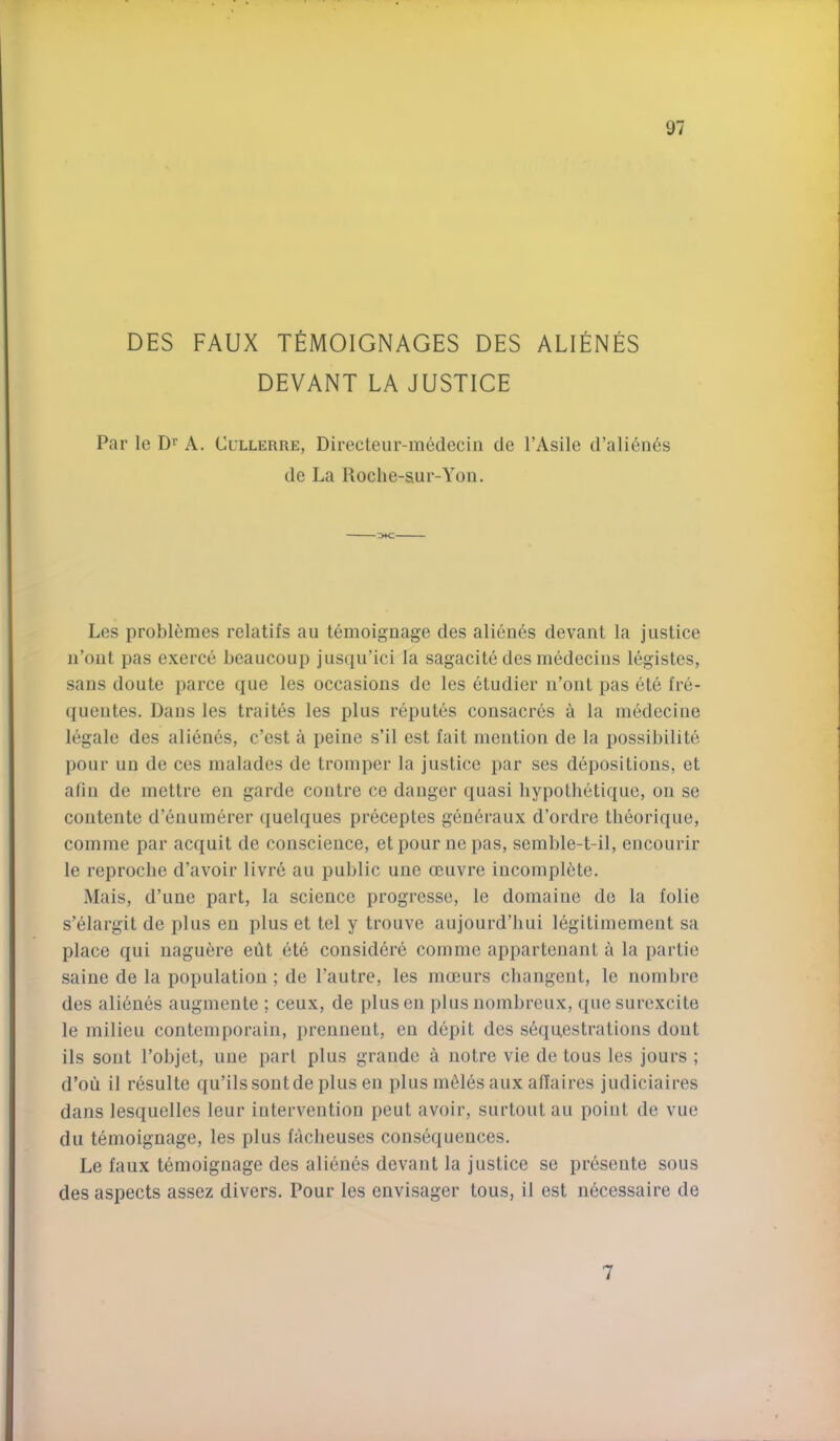 DES FAUX TEMOIGNAGES DES ALIENES DEVANT LA JUSTICE Par le Di A. Cullerre, Directeur-medecin de I’Asile d’alidnes de La Roche-s.ur-Yon. Les problemes relatifs au temoignage des alienes devant la justice ii’out pas exerce beaucoup jusqii’ici la sagacite des medeciiis legistes, sans doute parce que les occasions de les etudier n’ont pas ete fre- quentes. Dans les traites les plus reputes consacres a la medecine legale des alienes, c’est a peine s’il est fait mention de la possibilite pour uu de ces malades de tromper la justice par ses depositions, et afin de inettre en garde centre ce danger quasi liypothetique, on se contente d’enuinerer quelques preceptes generaux d’ordre tbeorique, comme par acquit de conscience, et pour ne pas, semble-t-il, encourir le reproclie d’avoir livre au public une oeuvre incomplete. Mais, d’une part, la science progresse, le domaine de la folie s’elargit de plus eu plus et tel y trouve aujourd’hui legitimement sa place qui naguere edt ete considdre comme apparteuant a la partie saine de la population ; de I’autre, les moeurs changent, le nombre des alienes augmente ; ceux, de plusen plus nombreux, quesurexcite le milieu contemporain, preuueut, en depit des sequestrations dont ils sont I’objet, une pari plus grande a notre vie de tons les jours ; d’ou il resulte qu’ils sont de plus en plus ingles aux allaires judiciaires dans lesquelles leur intervention pent avoir, surtoutau point de vue dll temoignage, les plus facheuses consequences. Le faux temoignage des alien6s devant la justice se preseute sous des aspects assez divers. Pour les envisager tous, il est necessaire de 7