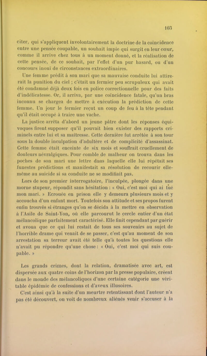 citer, qiii s’appliqueut iiivolontairemeut la doctrine de la coincidence entre une pensee coupable, un souliait impie qui surgitenleurcoeur, coniine il arrive chez tons a un moment donne, et la realisation de cette pens6e, de ce souliait, par Tellet d’lin pur liasard, ou d’uu concours inoui de circonstances extraordinaires. Une femme predit a sou mari que sa maiivaise conduite lui attire- rait la punition du ciel ; c’etait un fermier pen scrupuleux qui avait ete condamue deja deux fois en police correctiouuelle pour des faits d’iudelicatesse. Or, il arriva, par une coincidence fatale, qu’uu Lras incounu se chargea de mettre a execution la prediction de cette femme. Un jour le fermier regiit un coup de feu a la t6te pendant qu’il etait occupe a traire une vache. La justice arrtita d’abord un jeune patre dout les repouses equi- voques firent supposer qu’il pouvait bien exister des rapports cri- miuels entre lui et sa maitresse. Cette derniere fut arr^tee a sou tour sous la double inculpation d’adultere et de complicite d’assassinat. Cette femme etait enceinte de six mois et souffrait cruellement de douleurs nevralgiques. Pour comble de malheur on trouva dans les poclies de son mari une lettre dans laquelle elle lui repetait ses fuuestes predictions et manifestait sa resolution de recourir elle- m^nie au suicide si sa conduite ne se modifiait pas. Lors de son premier interrogatoire, I’inculpee, plongee dans une niorue stupeur, repondit sans hesitation : « Oui, c’est moi qui ai tue mon mari. » Ecrouee en prison elle y demeura plusieurs mois et y accoucha d’un enfant mort. Toutefois son attitude et ses proposfurent eufiu trouv^s si etranges qu’on se decida a la mettre en observation a I’Asile de Saint-Yon, on elle parcourut le cercle entier d’un etat melancolique parfaitement caracterise. Elle finit cependaut par guerir et avoua que ce qui lui restait de tous ses souvenirs au sujet do riiorrible drame qui venait de se passer, c’est qu’au moment de son arrestation sa terreur avait ete telle qu’a toutes les questions elle n’avait pu repondre qu’uue chose: « Oui, c’est moi qui suis cou- pable. » Les grands crimes, dont la relation, dramatisee avec art, est dispersee aux quatre coins de I’horizon par la presse populaire, creent dans le moude des melaucoliques d’une certaiiie categoric une veri- table epidemie de confessions et d’aveux illusoires. C’est aiusi qu’a la suite d’uu meurtre retentissant dont I’auteur n’a pas ete decouvert, on voit de nombreux alieu6s venir s’accuser a la