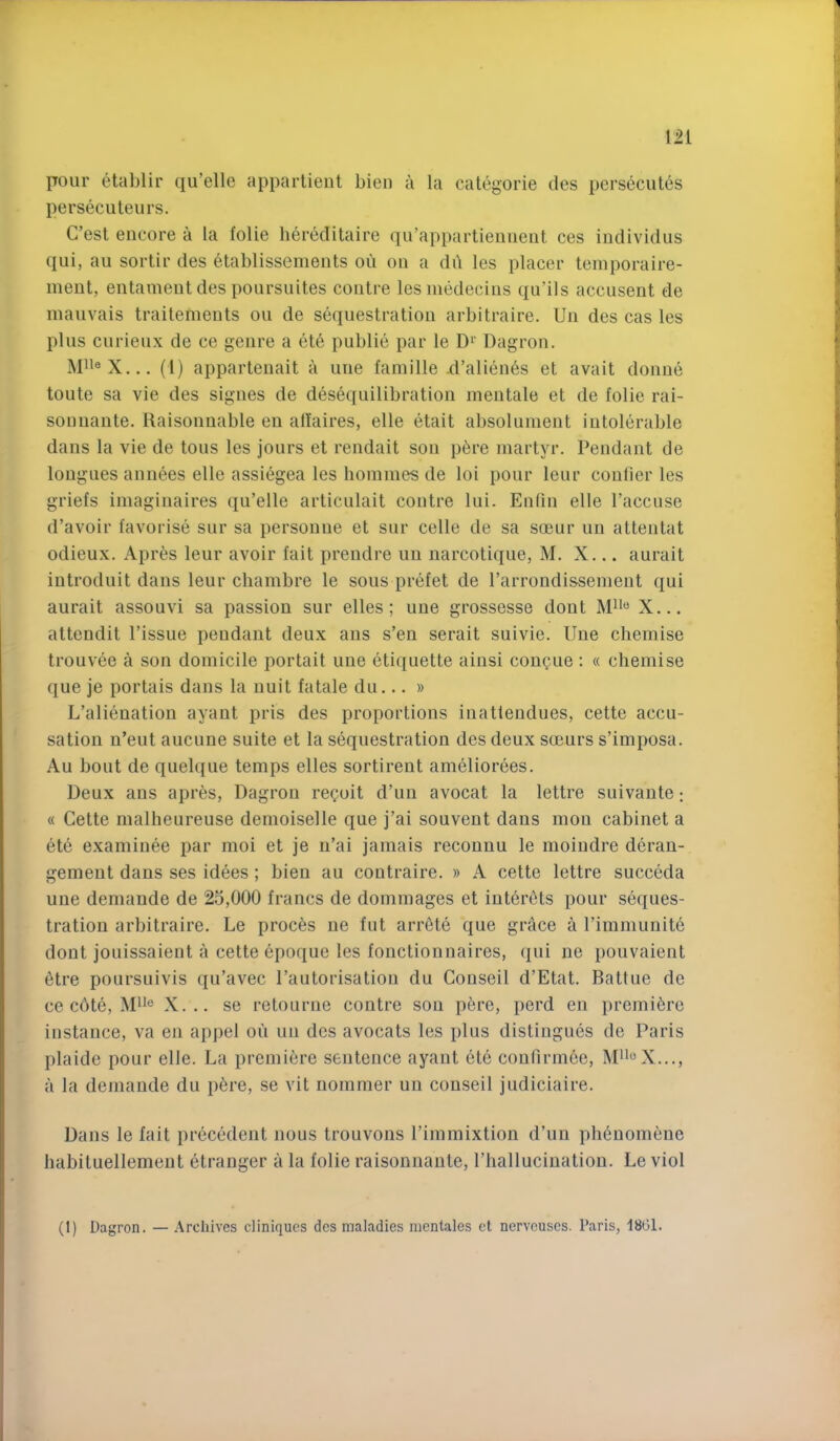 pour etablir qu’elle appartient bieii a la categorie des persecutes persecuteurs. C’est encore a la folie liereditaire qu’appartieniieut ces individus qui, au sortir des etablissenients ou on a di'i les placer teinporaire- inent, entament des poursuites contre lesmedecins qu’ils accusent de inauvais traitements ou de sequestration arbitraire. Un des cas les plus curieux de ce genre a ete public par le D^' Dagron. (1) appartenait a une famille .d’alienes et avait donue toute sa vie des signes de desequilibration mentale et de folie rai- sonuante. Raisonnable en affaires, elle etait absoluinent intolerable dans la vie de tons les jours et rendait sou p6re martyr. Pendant de longues annees elle assiegea les homines de loi pour leur conlier les griefs imaginaires qu’elle articulait contre lui. Enfin elle I’accuse d’avoir favorise sur sa persoune et sur celle de sa soeur un attentat odieux, Apr^s leur avoir fait prendre un narcotique, M, X... aurait iutroduit dans leur chambre le sous prefet de rarrondissemeut qui aurait assouvi sa passion sur elles; une grossesse dout ISPi® X... attendit Tissue pendant deux aiis s’en serait suivie. Une chemise trouvee a son domicile portait une etiquette ainsi con^ue : « chemise que je portais dans la nuit fatale du... » L’alienation ayaut pris des proportions inatlendues, cette accu- sation n’eut aucune suite et la sequestration des deux scours s’imposa. Au bout de quelque temps elles sortirent ameliorees. Deux ans apres, Dagron recoit d’uu avocat la lettre suivaute; « Cette malheureuse demoiselle que j’ai souvent dans mon cabinet a ete examinee par moi et je n’ai jamais recounu le moiudre deran- gement dans ses idees ; bien au coutraire. » A cette lettre succeda une demande de 23,000 francs de dommages et iuter^ts pour seques- tration arbitraire. Le proems ne fut arr6te que grace a Timmunite dont jouissaient a cette epoque les fonctionnaires, qui ne pouvaient 6tre poursuivis qiTavec Tautorisation du Couseil d’Etat. Battue de ce cOte, ]\pi® X... se retourne contre son p6re, perd en premiere instance, va en appel on un des avocats les plus distingues de Paris plaide pour elle. La premiere sentence ayant ete confirmee, I\P>®X.,., a la demande du p6re, se vit nommer un conseil judiciaire. Dans le fait precedent nous trouvons Timmixtion d’un ph^uomfinc habituellemeut etranger a la folie raisonnante, Thallucinatiou. Le viol (1) Dagron. — .\rcliives cliniques des maladies mentales et nerveuses. Paris, 1801.