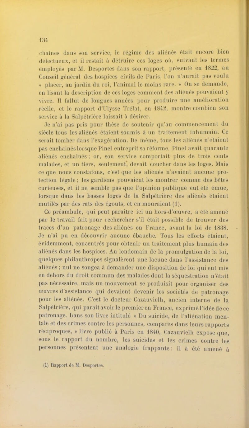 chaines dans son service, le regime des alienes etail encore bien del’ecluenx, el il resLait a detrnire ces loges on, siiivant les terines employes par M. Desportes dans son ra[)port, presenle en 1822, an Conseil gencn'al des liosj)ices civils de I’aris, Ton n’anrait pas vouln « ])lacer, an jardin dn roi, I’animal le moins rare. » On se demande, en lisanl la descri])lion de ces loges commenl des alienes ponvaient y vivre. 11 fallut de longues annees pour ])roduire line amelioralion reelle, et le rapport d’Ulysse Trelat, en 1842, montre combien son service a la Sal[»etriere laissait a desirer. Je n’ai pas pris pour these de souteuir (]u'au commencement du siecle tons les alienes etaient sonmis a un traitement inbiimain. Ce serait tomber dans I’exageration. De meme, tons les alienes n’etaient pas enchaiueslorsque Piuel entrepritsa reforme. Pinel avait qiiarante alienes enchaines ; or, son service comportait plus de trois cents malades, et un tiers, seulement* devait couclier dans les loges. Mais ce que nous constatons, c’est que les alieu6s n’avaieut auciine pro- tection legale ; les gardiens ponvaient les montrer comme des betes curieuses, et il ne semble pas que Popinion pnblique eut ete 6mue, lorsque dans les basses loges de la Salpetri^re des alienes etaient mutiles par des rats des egouts, et en mouraient (1). Ce preambule, qui pent paraitre ici un bors-d’ceuvre, a ete amene par le travail fait pour recliercher s’il etait possible de trouver des traces d’un patronage des ali6nes en France, avant la loi de 1838. Je u’ai pu en d6couvrir aucune ebaucbe. Tous les ellorts etaient, evidemment, concentres pour obtenir un traitement plus humain des alienes dans les hospices. An lendemain de la promulgation de la loi, quelques philanthropes signalereut une lacune dans I’assistance des alienes ; nul iie songea a demander une disposition de loi qui eut mis en dehors du droit commun des malades dont la sequestration ii’etait pas necessaire, mais un mouvement se produisit pour organiser des rnuvres d’assistance qui devaieut devenir les societes de patronage pour les alienes. C’est le docteur Cazauvielh, ancien interne de la Salpetriere, qui paraitavoirle premier en France, expriniel’ideedece patronage. Dans sou livre intitule « Du suicide, de Falieuation meu- tale et des crimes contre les persounes, compares dans leurs rapports reciproques, » livre publie a Paris en 1840, Cazauvielh expose que, sous le rapport du nombre, les suicides et les crimes contre les persounes preseutent ujie ajialogie frappante: il a ete amene a (1) Rapport de M. Ucsportes.