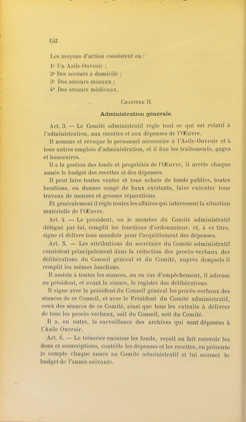 J.es nioyeiis d’actiou consistent en : 1 Un Asile-Ouvroir ; 1° Des secours a domicile ; 3“ Des secours moraux ; 4° Des secours medicaux. Chapitre II. Administration generale. Art. 3. — Le Comite administratif r^;gie tout ce qui est relatif a I’administration, aux recettes et aiix depenses de rrUmvre. It uomme et revoque le personnel necessaire a TAsile-Ouvroir et a tons autres emplois d’admiuistration, et il fixe les traitements, gages et houoraires. II a la gestion des fonds et proprietes de I’CEuvre, il arr6te chaque auiiee le budget des recettes et des depenses. Il pent faire toiites ventes et tous achats de fonds publics, toutes locations, ou donner conge de baux existants, faire executer tous travaux de meniies et grosses reparations. Et generalement il regie toutes les affaires qui interesseiit la situation materielle de I’ffiuvre. Art. 4. — Le president, ou le membre du Comite administratif delegue par lui, remplit les fonctions d’ordonnateur, et, a ce titre, signe et delivre tous mandats pour racquittement des depenses. Art. 5. — Les attributions du secretaire du Comite administratif consistent principalement dans la redaction des proces-verbaux des deliberations du Conseil geueral et du Comite, aupr^s desquels il remplit les monies fonctions. Il assiste a toutes les seances, ou eu cas d’empechemeut, il adresse au president, et avant la seance, le registre des deliberations. Il signe avec le president du Conseil general les proc6s-verbaux des seances de ce Conseil, et avec le President du Comite administratif, ceux des seances de ce Comite, ainsi que tous les extraits a delivrer de tous les proc6s-verbaux, soit du Conseil, soit du Comite. Il a, en outre, la surveillance des archives qui sont deposees a I’Asile Ouvroir. Art. G. — Le tresorier encaisse les fonds, reQoit ou fait recevoir les dons et souscriptions, contrdle les depenses et les recettes, en presente le compte chaque annee au Comite administratif et lui soumet le budget de I’aunee suivante.