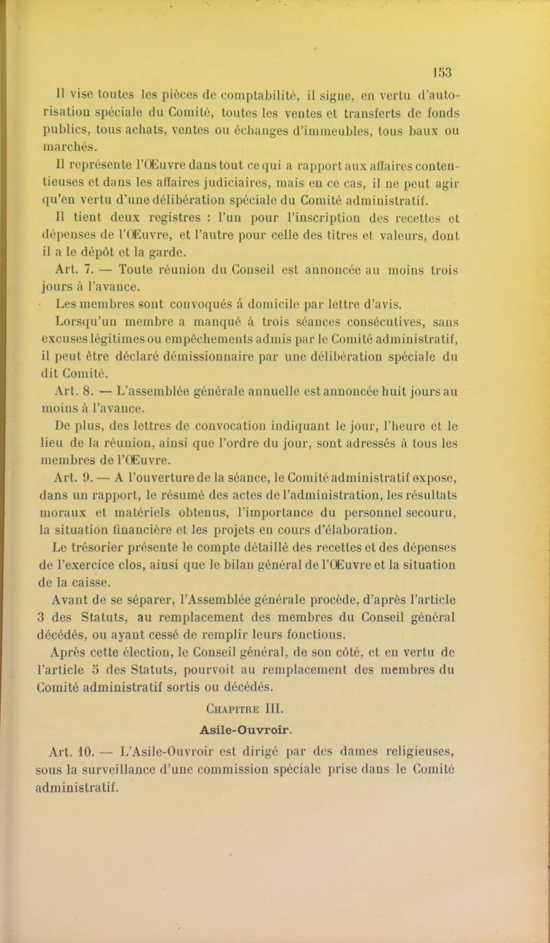 II vise toiites les pieces de comptabilite, il signe, en vertu d’auto- risation speciale dii Comite, toutes les veutes et transferts de fonds publics, tons achats, ventes on echanges d’immeubles, tous baux ou marches. II represente I’tliluvre dans tout cequi a rapport aux aflaires conten- tieuses et dans les aflaires judiciaires, mais en ce cas, il ne pent agir qu’en vertu d’une deliberation speciale du Comite administratif. Il tient deux registres : I’uu pour I’inscription des recettes et depenses de I’CEuvre, et I’autre pour celle des titres et valeurs, dout il a le depbt et la garde. Art. 7. — Toute reunion du Conseil est annoucee au moins trois jours a Favance. • Les membres sont couvoques a domicile par lettre d’avis. Lorsqu’uu membre a manque a trois seances consecutives, sans excuses legitimes ou empechements admis par le Comite administratif, il peut etre declare demissionnaire par une deliberation speciale du dit Comite. Art. 8. — L’assembiee generale annuelle estannonceehuit jours au moins a Favance. De plus, des lettres de convocation indiquant le jour, Flieure et le lieu de la reunion, ainsi que Fordre du jour, sont adresses a tous les membres de FOEuvre. Art. 9. — A Fouverturede la seance, le Comite administratif expose, dans un rapport, le resume des actes de Fadministration, les resultats moraux et materiels obtenus, Fimportance du personnel secouru, la situation financiere et les projets en cours d’eiaboration. Le tresorier presente le compte detailie des recettes et des depenses de Fexercice clos, ainsi que le bilan general de FCEuvre et la situation de la caisse. Avant de se separer, FAssembiee generale precede, d’apres Farticle 3 des Statuts, au remplacement des membres du Conseil general decedes, ou ayaut cesse de remplir leurs fonctious. Apres cette election, le Conseil general, de son cote, et en vertu de Farticle 5 des Statuts, pourvoit au remplacement des membres du Comite administratif sortis ou decedes. Chapitre III. Asile-Ouvroir. Art. 10. — L’Asile-Ouvroir est dirige par des dames religieuses, sous la surveillance d’uue commission speciale prise dans le Comite administratif.