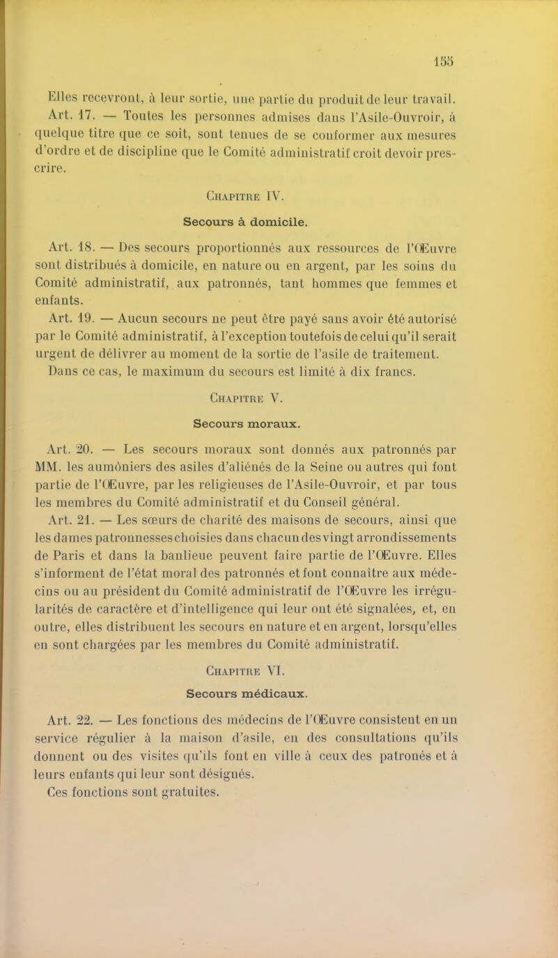 Elies recevrout, a leiir sortie, uiie parlie dii produilde leiir travail. Art. 17. — Toiites les personnes admises daus I’Asile-Ouvroir, a quelque litre qiie ce soit, sout tenues de se coiiformer au.v inesures d’ordre et de discipline que le Comite administratif croit devoir pres- crire. Chapitre IV. Secours a domicile. Art. 18. — Des secours proportionnes aux ressoiirces de rUuivre sout distribues a domicile, en nature on en argent, par les soins dn Comite administratif, aux patronnes, taut hommes que femmes et enfauts. Art. 19. — Aucun secours ne pent 6tre paye sans avoir 6te autorise par le Comite administratif, arexceptiontoiitefoisdeceluiqu’il serait urgent de delivrer an moment de la sortie de I’asile de traitemeut. Daus ce cas, le maximum du secours est limite a dix francs. Chapitre V. Secours moraux. Art. 20. — Les secours moraux sout donnes aux patronnes par MM. les aumdniers des asiles d’alii^ues de la Seine ou autres qui font partie de I’lEuvre, par les religieuses de TAsile-Ouvroir, et par tons les membres du Comite administratif et du Conseil general. Art. 21. — Les soeurs de cliarite des maisons de secours, aiusi (jue les dames patronnessescboisies dans chacuiides vingt arrondissements de Paris et dans la baulieue peuveut faire partie de I’OEuvre. Elies s’informent de l’6tat moral des patronnes etfout connaitre aux mede- cius ou au president du Gomit6 administratif de rCEuvre les irregu- larites de caract^re et d’intelligence qui leur ont ete signalees, et, en outre, elles distribuent les secours en nature et en argent, lorsqu’elles en sont chargees par les membres du Gomite administratif. Chapitre VI. Secours medicaux. Art. 22. — Les fonctions des medecins de TtU^uvre consistent en uu service regulier a la maison d’asile, en des consultations qu’ils donneut ou des visites qu’ils font en ville a ceux des patroues et a leurs eufants qui leur sont designes. Ces fonctions sout gratuites.