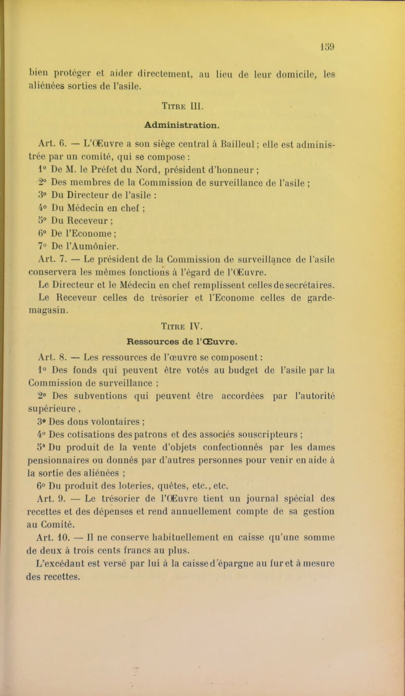 150 bieii proteger et aider direclement, au lieu de leur domicile, les alienees sorties de I’asile. Titre III. Administration. Art. 6. — LHl^uvre a sou si^ge central a Bailleul; elle est adminis- tree par un comite, qui se compose : 1“ De M. le Prefet du Nord, president d’honneur; 2° Des membres de la Commission de surveillance de I’asile ; 3° Du Directeur de I’asile : 4° Du Medecin en chef ; 5° Du Receveur; 6° De I’Econome; 7° De TAumbnier. Art. 7. — Le president de la Commission de surveillance de I’asile conservera les monies fouctious a I’egard de I’tEuvre. Le Directeur et le Medecin en chef remplissent cellesde secretaires. Le Receveur celles de tresorier et I’Econome celles de garde- magasin. Titre IV. Ressources de I’CEuvre. Art. 8. — Les ressources de Toeuvre se composent: 1® Des foods qui peuvent ^tre votes au budget de I’asile par la Commission de surveillance ; 2“ Des subventions qui peuvent 6tre accordees par I’autorite superieure , 3® Des dons volontaires ; 4° Des cotisations des patrons et des associes souscripteurs ; 3* Du produit de la vente d’objets confectionn^s par les dames pensionnaires ou donnas par d’autres personnes pour venir en aide a la sortie des alienees ; 6® Du produit des loteries, quotes, etc., etc. Art. 9. — Le tresorier de I’CEuvre tient un journal special des recettes et des depenses et rend annuellement compte de sa gestion au Comite. Art. 10. — II ne conserve liabituellenient en caisse qu’uue somme de deux a trois cents francs au plus. L’excedant est verse par lui a la caissed’epargne au furet amesure des recettes.