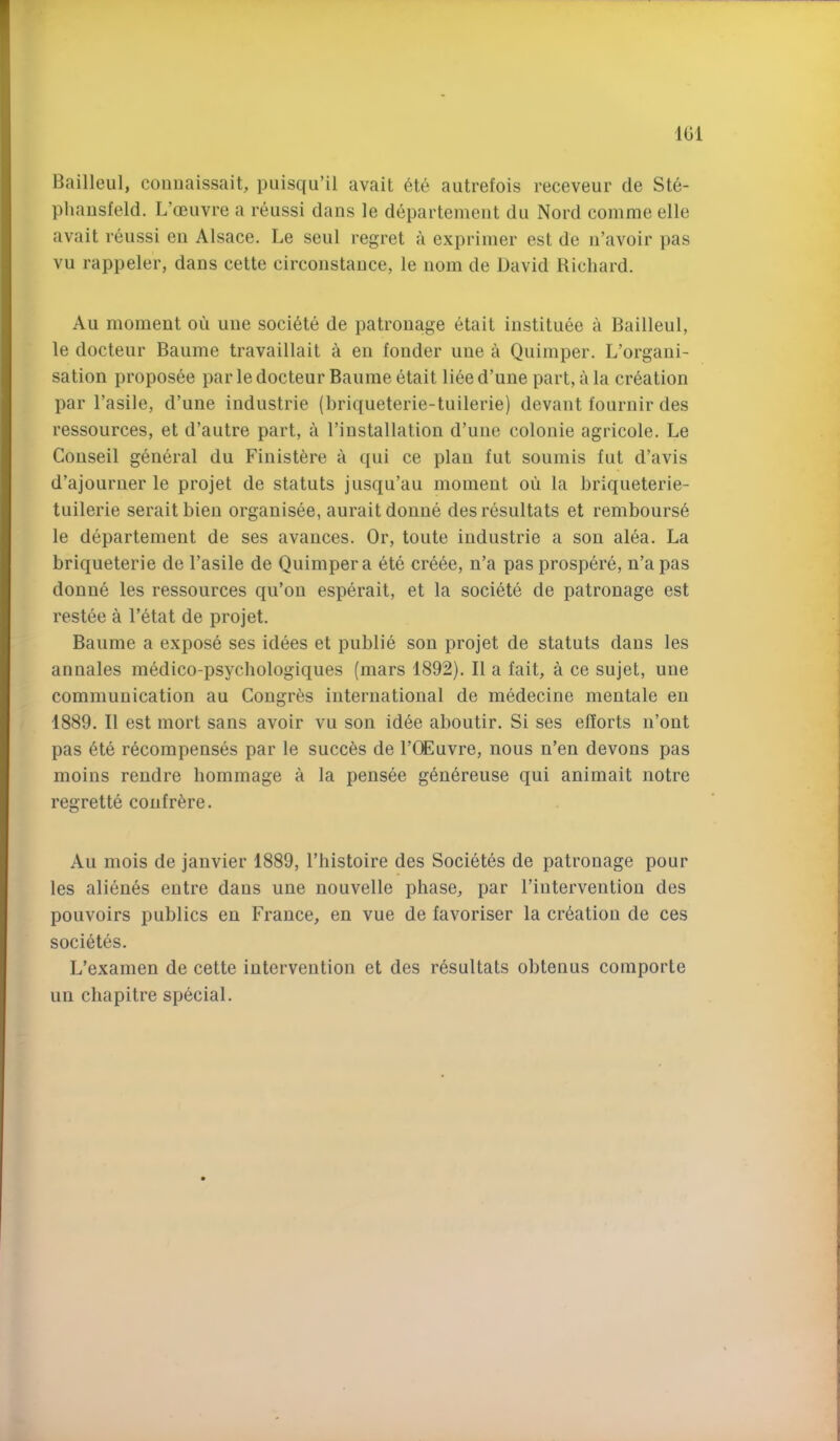 IGl Bailleul, couuaissait, piiisqu’il avail 6te autrefois receveur de Ste- phausfeld. L’oeuvre a reussi dans le departemeiit du Nord comme elle avail reussi eii Alsace, Le seul regret a exprimer est de n’avoir pas vu rappeler, dans cette circonstance, le nom de David Richard. Au moment ou une soci^te de patronage etait instituee a Bailleul, le docteur Baume travaillait a en fonder une a Quimper. L’organi- sation proposee par le docteur Baume etait liee d’une part, a la creation par I’asile, d’une Industrie (briqueterie-tuilerie) devant fournir des ressources, et d’autre part, a I’installation d’une colonie agricole. Le Couseil general du Finist^re a qui ce plan fut soumis fut d’avis d’ajourner le projet de statuts jusqu’au moment ou la briqueterie- tuilerie seraitbieu organisee, auraitdonue desresultats et rembourse le departement de ses avances. Or, toute iudustrie a sou alea. La briqueterie de I’asile de Quimper a ete cre6e, n’a pas prospere, n’a pas donue les ressources qu’on esperait, et la societe de patronage est restee a l’6tat de projet. Baume a expose ses idees et public son projet de statuts dans les annales medico-psychologiques (mars 1892). II a fait, a ce sujet, une communication au Cougr6s international de medecine mentale eu 1889. II est mort sans avoir vu son idee aboutir. Si ses efforts n’ont pas 6te recompenses par le succ6s de I’CEuvre, nous n’en devons pas moins rendre bommage a la pensee g^nereuse qui animait notre regrette confrere. Au mois de janvier 1889, I’histoire des Societes de patronage pour les alien6s eutre dans une nouvelle phase, par I’iuterventiou des pouvoirs publics en France, en vue de favoriser la creation de ces societes. L’examen de cette intervention et des r6sultats obtenus comporte un chapitre special.