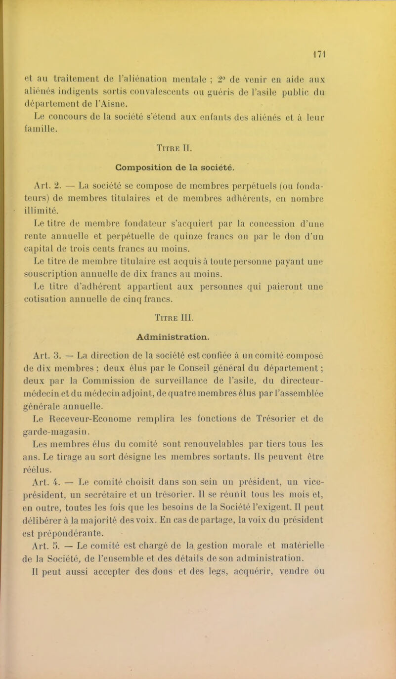 et ail traileniont do ralienatioii nieiilale ; 2® de vcnir en aide aiix alienes iiuliseiils sortis convalescents on gueris de I’asile public dn deparlenient de I’Aisne. Le conconrs de la societe s’etend anx entanls des alienes et a lenr faniille. Titrk 11. Composition de la societe. Art. 1. — La societe se compose de incinbres perpetuels (on fonda- tenrs) de membres titulaires et de membres adherents, en noinbrc illimite. Le litre de inembre fondatenr s’acqniert par la concession d’nne rente annnelle et perpetnelle de ([uinze francs on par le don d’un capital de trois cents francs an inoins. Le litre de inembre titnlaire est acquis a tontepersonne payant une sonscription annnelle de dix francs an moins. Le litre d’adlierent appartient anx persounes qni iiaieront nue cotisation annnelle de cinq francs. Tttre 111. Administration. Art. 3. — La direction de la societe estcoufiee a un comite compose de dix membres ; deux elus par le Conseil general dn departement; deux par la Commission de surveillance de I’asile, du directeur- medecinet du medecin adjoint, de({uatre membres elus par rassemblee generale anuuelle. Le Keceveur-Econome rernplira les fonctions de Tresorier et de garde-niagasiu. Les membres elus du coniite sont renouvelables par tiers tons les ans. Le tirage au sort designe les membres sortauts. Ils peuvent filre reelus. Art. 4. — Le comile cboisit dans son sein un president, nn vice- president, un secretaire et un tresorier. II se reuiiit tons les mois et, en outre, toutes les fois que les besoins de la Societe Texigent. II jieut dediberer a la majorite des voix. En cas de partage, la voix dn president est preponderante. Art. 5. — Le comite est charge de la gestion morale et materielle de la Societe, de I’ensemble et des details deson administration. 11 pent anssi accepter des dons et des legs, acqnerir, vendre ou