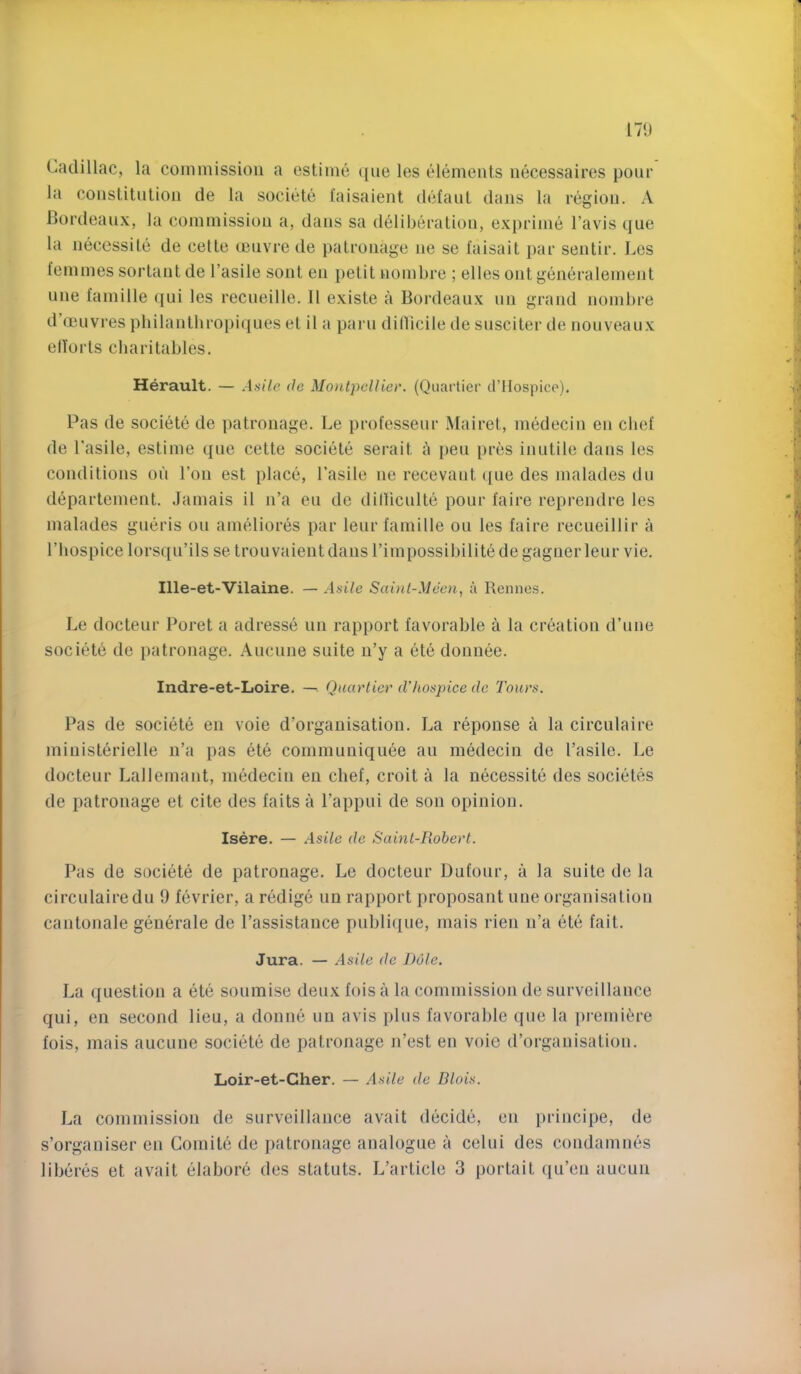 Cadillac, la commission a cstimc (|iie les elements necessaires pour la constitnlion de la societe I’aisaient defaul dajis la regiou. A Bordeaux, la commission a, dans sa deliberation, exprime I’avis que la necessile de cetle cenvre de patronage ne se faisait par sentir. Les temmes sortant de I’asile sont en petit nombre ; elles out generalement one famine qui les recneille. II existe a Bordeaux nn grand nombre d’ocnvres pbilantbropiques et il a parn ditbcile de snsciter de noiiveaux elforts cbaritables. Herault. — Asile de MontpeUiev. (Quartier d’llospicc). Pas de societe de ])atronage. Le professeiir Mairet, medecin en chef de I'asile, estime qne cette societe serait a pen pres inutile dans les conditions on Ton est place, Lasile ne recevant ([ue des malades dn departement. Jamais il n’a en de dillicnlte pour faire reprendre les malades gneris on ameliores par lenrfamille on les faire recneillir a riiospice lorsqn’ils se trouvaientdans Timpossibilitede gagnerlenr vie, Ille-et-Vilaine. — Asile Sai)d-Meen, a Rennes. Le docteur Poret a adresse nn rapport favorable a la creation d’nne societd de patronage. Ancnne suite n’y a ete donnee. Indre-et-Loire. — Quartier d'hospice de Tours. Pas de societe en voie d’organisation. La reponse a la circulaire ministerielle n’a pas ete communiqnee an medecin de I’asile. Le docteur Lallemant, medecin en chef, croit a la necessite des societes de patronage et cite des fails a I’appni de son opinion. Isere. — .4si/c de Saint-Rohert. Pas de societe de patronage, Le docteur Dufonr, a la suite de la circulaire dn 9 fevrier, a redige nn rapport proposant nne organisation canlonale generale de I’assistance pnbli([ue, mais rien n’a ete fait. Jura. — Asile de Dole. La question a ete sonmise deux fois a la commission de surveillance qui, en second lieu, a donne nn avis plus favorable que la ])remi^re fois, mais aucune societe de patronage n’est en voie d’organisation. Loir-et-Gher. — Asile de Blois. La commission de surveillance avail decide, en principe, de s’organiser en Comile de patronage analogue a celui des condamnes liberes et avail elabore des statuts. L’article 3 portait qu’eu aucun