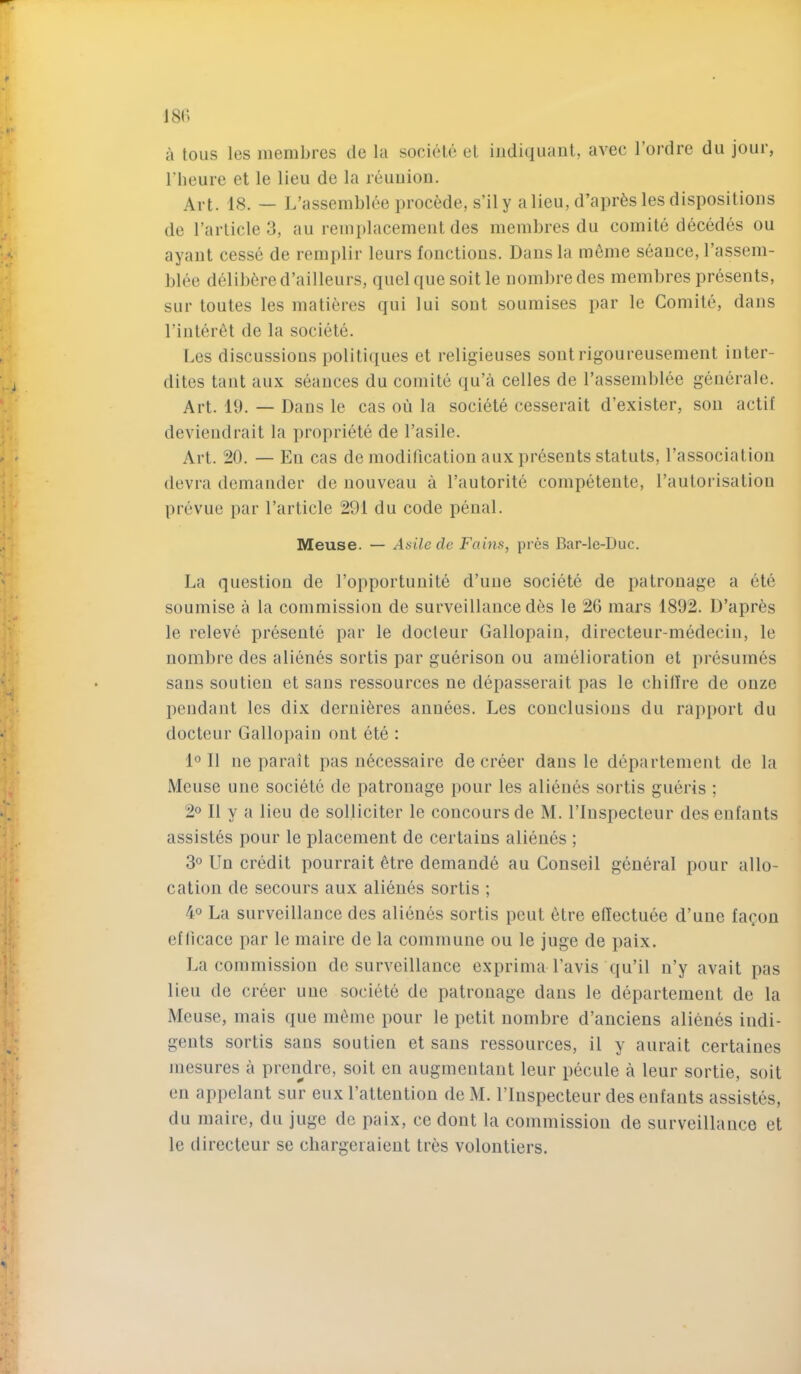 a tous les niembres de la sociele et iiidiquaut, avec I’ordre du jour, riieure et le lieu de la reuuion. Art. 18. — 1/assemblee precede, s’ily alien, d’apr^s les dispositions de I’arlicle 3, au reinplacemeiit des niembres du coinite decedes ou ayant cesse de reniplir leurs fonctions. Dans la m6ine seance, Tassem- blee delib6red’ailleurs, quel quesoitle noinbredes niembres presents, SLir toutes les matiferes qui lui sont souniises par le Coniite, dans I’intenit de la societe. Les discussions politiques et religieuses sont rigoureusement inter- dites taut aux seances du comite qu’ii celles de Tassemblee gciierale. Art. 11). — Dans le cas oii la societe cesserait d’exister, son actif deviendrait la propriete de Tasile. Art. 20. — Ell cas de modification aux presents statuts, I’association devra deniander de nouveau a I’autorite competeute, raulorisatioii prevue par I’article 291 du code penal. Meuse. — Asilecle Fains, pres Bar-le-Duc. La question de Fopportunite d’line societe de patronage a ete souniise a la commission de surveillance des le 26 mars 1892. D’apres le releve presente par le docleur Gallopain, directeur-niedecin, le nombre des alienes sortis par guerison ou amelioration et presumes sans soLitieu et sans ressources ne depasserait pas le cliilire de ouze pendant les dix deriii^res aunees. Les conclusions du rapport du docteur Gallopain out ete : 1° 11 ne parait pas necessaire de creer dans le departenient de la Meuse une societe de patronage pour les alienes sortis giieris ; 2o II y a lieu de solliciter le concoursde M. Fluspecteur desenlants assistes pour le placement de certains alienes ; 3° Un credit pourrait 6tre demande au Couseil general pour allo- cation de secours aux alienes sortis ; 4° La surveillance des alienes sortis pent etre eftectuee d’une lacon etlicace par le maire de la commune ou le juge de paix. La commission de surveillance exprima Favis qu’il n’y avait pas lieu de creer une societe de patronage dans le departenient de la Meuse, mais que inline pour le petit nombre d’anciens alienes indi- gents sortis sans soutien et sans ressources, il y aurait certaines mesures a prendre, suit en augmentant leur pecule a leur sortie, soit en appelant sur eux Fattentiou de M. Fluspecteur des enfauts assistes, du maire, du juge de paix, ce dont la commission de surveillance et le directeur se chargeiaient tres volontiers.