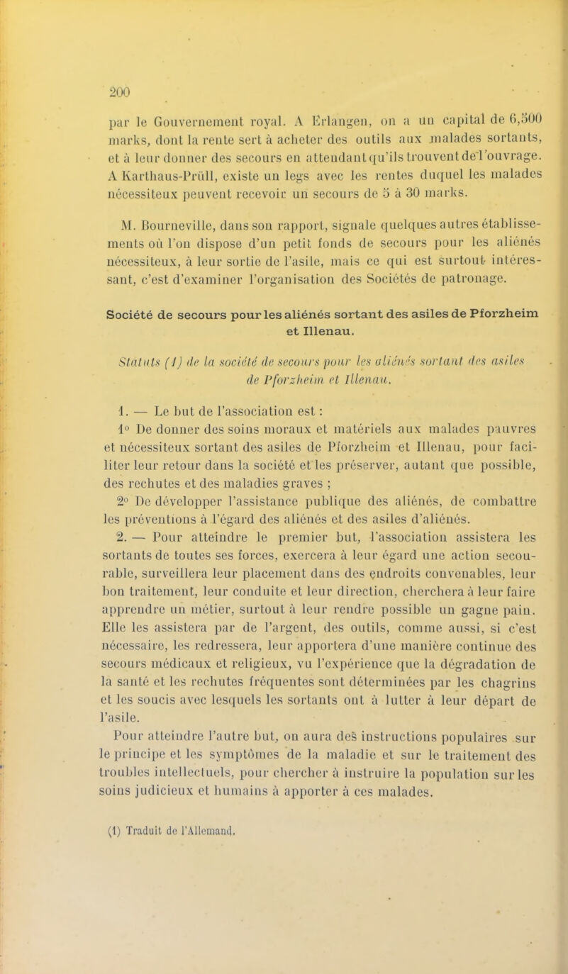 ]>ar le Goiivernemeiit royal. A Erlangen, on a un capital de 6,500 marks, dont la rente sert a aclieter des ontils aux jnalades sortants, et a lenrdonner des secours en attendantqn’ils tronventde'ronvrage. A Karthaus-Priill, existe uu legs avec les rentes dnqiiel les malades jiecessiteux peuvent recevoir un secours de 5 a 30 marks. M. Bourneville, dans sou rapport, siguale quelques autres etablisse- ments on Ton dispose d’un petit fonds de secours pour les alienes iiecessiteux, a leur sortie de I’asile, mais ce qui est siirtout- interes- sant, c’est d’examiuer rorganisatiou des Societes de patronage. Societe de secours pour les alienes sortant des asilesde Pforzheim et Illenau. Slatuts (J) lie la societe de secours pour les ulieues sortaut des asiles de Pforzheim, el Illenau. 1. — Le but de I’association est; De doiiner des soins moraux et materiels aux malades panvres et necessiteux sortaut des asiles de Pforzlieim et Illenau, pour faci- liter leur retour dans la societe et les preserver, autaut ({ue possible, des rechutes et des maladies graves ; 2° De developper I’assistauce publique des alienes, de combattre les preventions a I’egard des alienes et des asiles d’alieues. 2. — Pour atteindre le premier but, I’association assistera les sortants de toutes ses forces, exercera a leur egard une action secou- rable, surveillera leur placement dans des Qiidroits couvenables, leur bon traitement, leur conduite et leur direction, cherchera a leur faire apprendre un metier, surtout a leur rendre possible un gagne pain. Elle les assistera par de Pargent, des outils, comine aussi, si c’est uecessaire, les redressera, leur apportera d’une maniere continue des secours inMicaux et religieux, vu Pexperieuce que la degradation de la saute et les rechutes frequentes sont determinees par les chagrins et les soucis avec les(iuels les sortants out a 1 utter a leur depart de Pasile. Pour atteindre I’autre but, on aura des instructions populaires sur le principe et les symptomes de la maladie et sur le traitement des troubles intellecluels, pour chercher a instruire la population sur les soins judicieux et humains a apporter a ces malades.