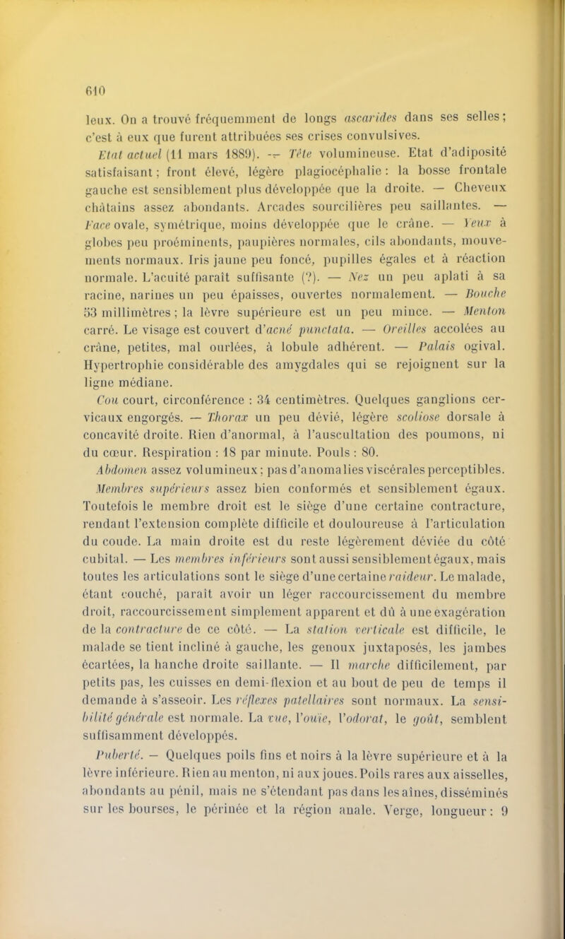 610 leux. On a troiive frequemmeut de longs ascarides dans ses selles; c’est a eux que furcut atlril)uees ses crises convulsives. Etat acliiel (11 mars 1889). -- Tele volumineuse. Etat d’adiposite satisfaisant; front eleve, leg^re plagiocephalie: la bosse frontale gauche est sensiblement pins d6veloppee que la droite. — Cheveux chatains assez abondanls. Arcades sourcilifires pen sailhintes. — Fare ovale, svmetrique, inoins developpee que le crane. — Veux a globes pen proeminents, paupifires norinales, cils abondants, mouve- ments normaux. Iris jaune peu fonce, pupilles egales et a reaction normale. L’acuite parait suffisante (?). — Nez un peu aplati a sa racine, nariues un peu epaisses, ouvertes normalemeut. — Bouche 53 millimetres; la levre superieure est un peu mince. — MentoJi carre. Le visage est convert d’acne punclata. — Oreilles accolees au crane, petites, mal ourlees, a lobule adherent. — Palais ogival. Hypertrophie considerable des amygdales qui se rejoigueiit sur la ligne mediane. Cou court, circonference ; 34 centimetres. Quelques ganglions cer- vicaux engorges. — Thorax un peu devie, legere scoliose dorsale a coucavite droite. Rien d’anormal, a Tauscultation des poumous, ni du coeur. Respiration : 18 par minute. Fouls : 80. Abdomen assez volumineux; pasd’anomalies visceralesperceptibles. Membres superieurs assez bieu couformes et sensiblement egaux. Toutefois le membre droit est le si6ge d’une certaine contracture, reudant I’extensiou complete difficile et douloureuse a I’articulation du coude. La main droite est du reste legerement device du cOte cubital. —Les membres inferieurs sont aussi sensiblemeutegaux, mais toutes les articulations sont le siege d’une certaine I'a/dciu’. Lemalade, etant couche, parait avoir un leger raccourcisscment du membre droit, raccourcissement simplement apparent et du a uue exageration de la contracture de ce cOte. — La station rerticale est difficile, le malade se tieut incline a gauche, les genoux juxtaposes, les jambes ecartees, la hanche droite saillante. — II marclie difficilement, par petits pas, les cuisses en demi-flexion et au bout de peu de temps il demande a s’asseoir. Les reflexes pn.tellaires sont normaux. La sensi- bilite generale est normale. La vue, Vou'ie, Vodorat, le gout, semblent suflisamment developpes. Puberle. — Quelques poils fins et noirs a la levre superieure et a la Ifivre inferieure. Rien au menton, ni aux joues. Poils rares anx aisselles, abondants au penil, mais ne s’etendant pas dans lesaines, dissemines sur les bourses, le perinee et la region anale. Verge, longueur: 9