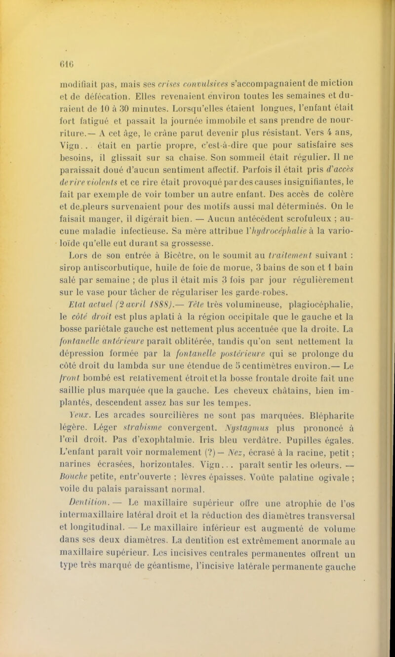 modifiait pas, inais ses crimen convnilsices s’accompagnaieiit de miction et de defecation. Elies revenaient environ toiites les semaines etdu- raient de 10 a 30 minutes. Lorsqii’elles etaient longues, I’enfaut etait fort fatigue et })assait la journee immobile et sans prendre de nour- riture.— A cet age, le crane parut devenir plus resistant. Vers 4 aus, Vign.. etait eu j)artie propre, c’est-a-dire que pour satisfaire ses besoins, il glissait sur sa chaise. Sou sommeil etait regulier. II ne paraissait done d’aucun sentiment alTectif. Parfois il etait pris d'acch (lerire viulenls et ce rire etait provoquepar descauses insignifiantes, le fait par exemple de voir tomber un autre enfant. Des acces de coli^re et de.pleurs survenaient pour des motifs aussi mal determines. On le faisait manger, il digerait l)ien. — Aucun antecedent scrofuleux ; au- cune maladie iufectieuse. Sa mere attribue Vhydrocephalie k la vario- loide qu’elle eut duraut sa grossesse. Lors de son entree a Bicetre, on le souinit au trailement suivant : sirop antiscorbutique, huile de foie de morue, 3 bains de sou et I bain sale par semaine ; de plus il etait mis 3 fois par jour regulibremeut sur le vase pour tacher de regularise!' les garde-robes. Elat acliiel (2 aw'd I8S8).— Tele tres volumineuse, plagiocephalie, le cote droit est plus aplati a la region occipitale que le gauche et la bosse pari6tale gauche est nettement plus accentuee que la droite. La fontanelle anterieure \)ixv'dit ohVilevke, tandis qu’on sent nettement la depression formee par la fontanelle posterieure qui se prolonge du cote droit du lambda sur une etendue de 5 centimetres environ.— Le front bombe est relativement etroitetla bosse frontale droite fait une saillie plus marquee que la gauche. Les cheveux chatains, bien im- plantes, descendeut assez has sur les tempes. Yeux. Les arcades sourcili6res ne sont pas marquees. Blepharite leg^re. Leger strabisme convergent. Nystagmus plus prouonce a I’ceil droit. Pas d’exopbtalmie. Iris bleu verdatre. Pupilles egales. L’enfant parait voir normalement (?)— Nez, ecrase a la raciue, petit; narines ecrasees, horizontales. Vign... parait sentir les odeurs.— liouche petite, entr’ouverte ; levres epaisses. VoiUe palatine ogivale ; voile du palais paraissant normal. Dentition. — Le maxiilaire superieur olTre une atropliie de I’os intermaxillaire lateral droit et la reduction des diametres transversal et longitudinal. — Le maxiilaire iuferieur est augmente de volume dans ses deux diametres. La dentition est extr6mement anormale au maxiilaire superieur. Les incisives centrales permanentes ofirent un type tres marqu6 de geantisme, I’incisive laterale permaiiente gauche