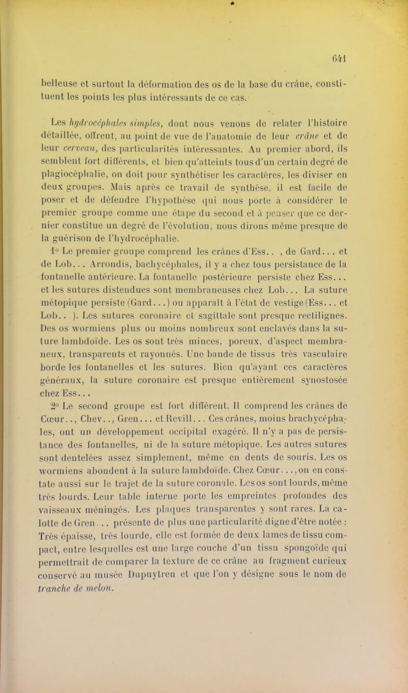 belleuse et siirtoiit la deformation des os de la base dii crane, consti- tuent les points les plus intcressauts de ce cas. Les hijdroccijhalcs simples, dout nous venous de relater I’histoire detaillee, olfrent, an point de vne de ranatomie de lenr crane et de lenr cervcaa, des particnlarites interessantes. x\u premier abord, ils semblent fort diderents, et bien ([u’atteinls tons d’un certain degre de plagioceplialie, on doit pour synthetiser les caracteres, les diviser en deux groupes. Mais apres ce travail de syntbese, il est facile de poser et de defendre I’liypotbese qui nous porte a considerer le premier groupe comme une etape du second et a [)enser ([ue ce der- nier constitue un degre de revolution, nous dirons m6me pres(pie de la gm^rison de I’liydrocepbalie. 1° Le premier groupe comprend les cranes d’Ess.. , de Card.. . et de Lob... Arrondis, bacbyce})hales, il y a chez tons persistauce de la fontanelle anterieure. La fontanelle posterieure persiste chez Ess... et les sutures distendues sont membraneuses cliez Lob... La suture metopi(jue persiste (Card...) ou apparait a I’etat de vestige (Ess... et Lob.. ). Les sutures coronaire et sagittate sont presque rectiligues. Des os wormiens plus ou moins nombreux sont enclaves dans la su- ture lambdoide. Les os sont tr6s minces, poreux, d’aspect membra- neux, transparents et rayonnes. Une bande de tissus tres vasculaire horde les fontanelles et les sutures. Bien qu’ayant ces caracteres generaux, la suture coronaire est pres([ue entibrement synostosee chez Ess... 2^ Le second groupe est fort dillerent. 11 comprend les cranes de Cceur.., Cbev.., Gren... et Bevill... Ces cranes, moins bracbycepba: les, ont un develoi)pement occipital exagcn’c. 11 n’y a pas de persis- tance des fontanelles, ni de la suture inetopi({ue. Les a litres sutures sont dentelees assez simplement, meme en dents de souris. Les os wormiens abondent a la suture lambdoide. Chez Cmur.. .,on on cons- tate aussi sur le trajet de la suture coronate. Les os sont lourds, meme tres lourds. Leur table interne porte les empreintes iirofondes des vaisseaux meninges. Les plaques trans[)arentes y sont rares. La ca- lotte deGren... presente de i)Ius une particularite digue d’etre notee : Tres epaisse, tres lourde, elle est formee de deux lames de tissu com- pact, entre lesquelles est une largo coucbe d’un tissu siiongoide qui permettrait de comparer la texture de ce crane au fragment curieux conserve au musee Dupuytren et que Ton y designe sous le iioin de tranche de melon.