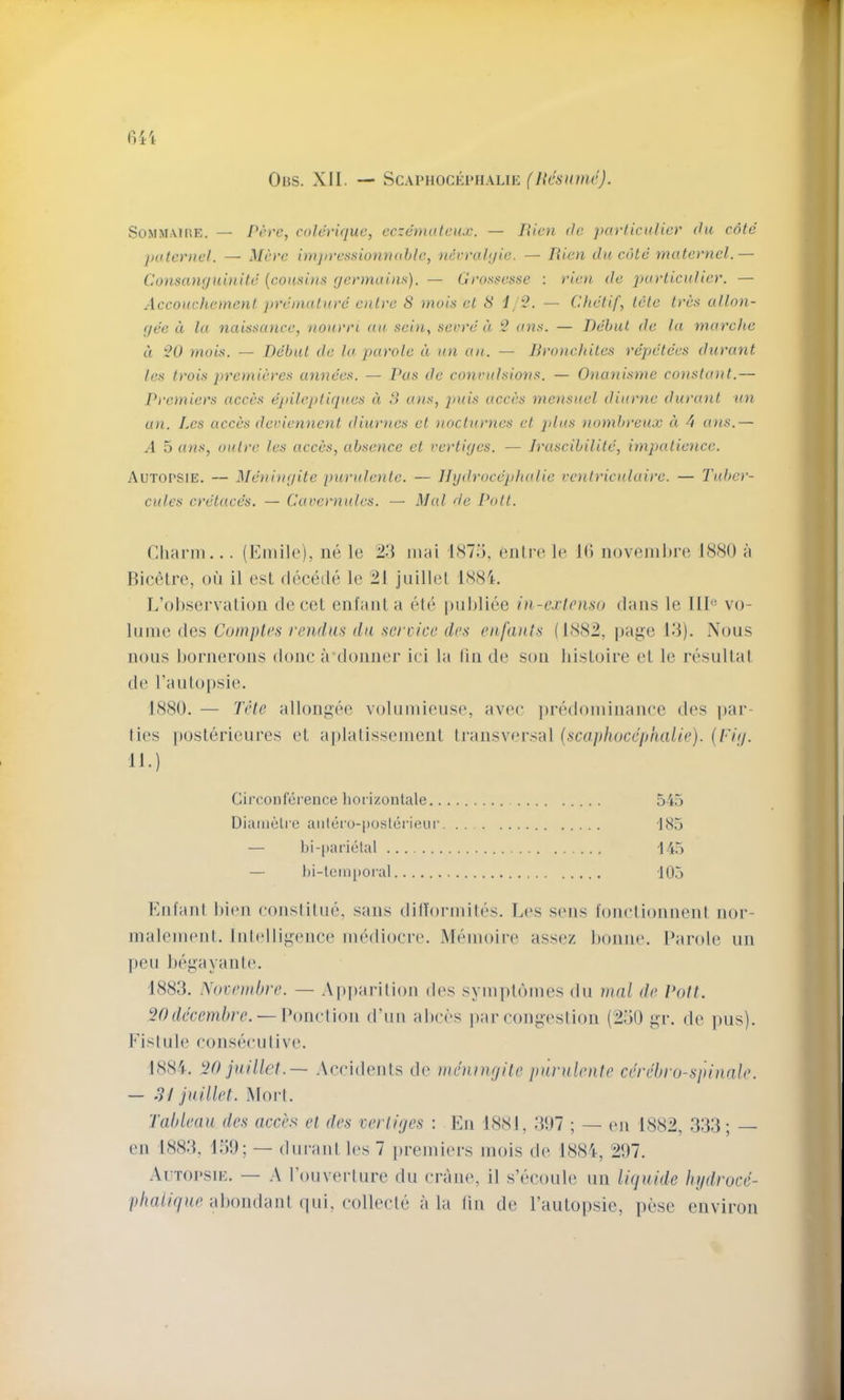 Ohs. XII. — ^cxiniocKPiiAUK (licsunu’). SoMM.-viHE. — Perc, colevi(juc, eczemuleux. — Pxicn de ]u(rliculicr du cote [niteviiel. — Mci'c imjivcssionnohtc, nticrahjic. — lUen di( cote matenicl.— CxOnsanr/uinitd {cousins gennains). — Clrossesse : dan de iniaticulier. — Accouchement jn'dmutuve entve S )nois et 8 i — Chetif, tele tees allon- gee d la naisscuice, nourri au sei)i^ secre d S (t7is. — Debut de la marche d 20 mois. — Debut de la parole d un an. — Dronchites repetees diirant tes trois pretnieres annees. — Pas de convulsions. — Onanisme constant.— Pi'cmiers acces epileptigues d 8 a)is, puis accas mensuel diurne durunt un an. Lcs acces deviennent diurncs et nocturnes et ]dus nombreux d d ans.— .1 5 a>is, outre les acces, absence et vertiges. — Iruscibilile, impatience. Autopsie. — Meningite purulcntc. — ligdroccjdialie ventriculaire. — Tuber- cules cretace's. — Cavernules. — Mai de Pott. Charm... (Emile), ne lo 23 mai 1(S75, cjilre le 1(5 novemltre 1880 ii BiccMre, oil il esl decede le 21 juillel 1881. L’ohservalion decel enfaiiLa ele puldiee in-exlenso dans le III® vo- lume des Camples rendas da service des enfanls (1882, |ta{;e 13). Nous nous honieroiis done irdoiiiier iei la (in de sou Iiisloire el le resultal de raulopsic. 1880. — Tele allougih'i volumieuse, avee jiredomiuauce des par- ties itoslerieures el aplalissemeul Irausvei’sal {scaphoccphalie). {Pig. 11.) Circonference liorizontale 545 Diamelre aiilero-posterieiir -J85 — bi-|)ai’ietal 145 — l)i-lein[)oral 105 Eufaiil hieu eouslilue, sails dillormilcs. Les siuis foiielioiiueut uor- malemeiil. lulelligeiice mediocre. Memoire assez hoiiiie. Parole iiii |)eii hegayaule. 1883. A'ocemhre. — A|»paritiou des symplomes du mal de Pott. 20decemhre. — Poiietioii d’nii ahei's jiar cougestioii (2.30 gr. de jms). Fistule consecutive. 1881. 20 jaillet.— .\ccideiits de mennu/ite punilente cerebro-spinale. — S! jaillet. .Mori. Tahleaa des acces et des vertiges : Eii 1881, .307 ; — eii 1882, 333; — en 1883, 130; — diiraul les 7 premiers mois de 1881, 207. .Aitopsie. — rouverlure du cniiie, il s’ecoule uii ligaide In/droce- /i/iaOV/Kc ahoiidant ([ui, collecle a la tin de I’aulopsie, pese environ