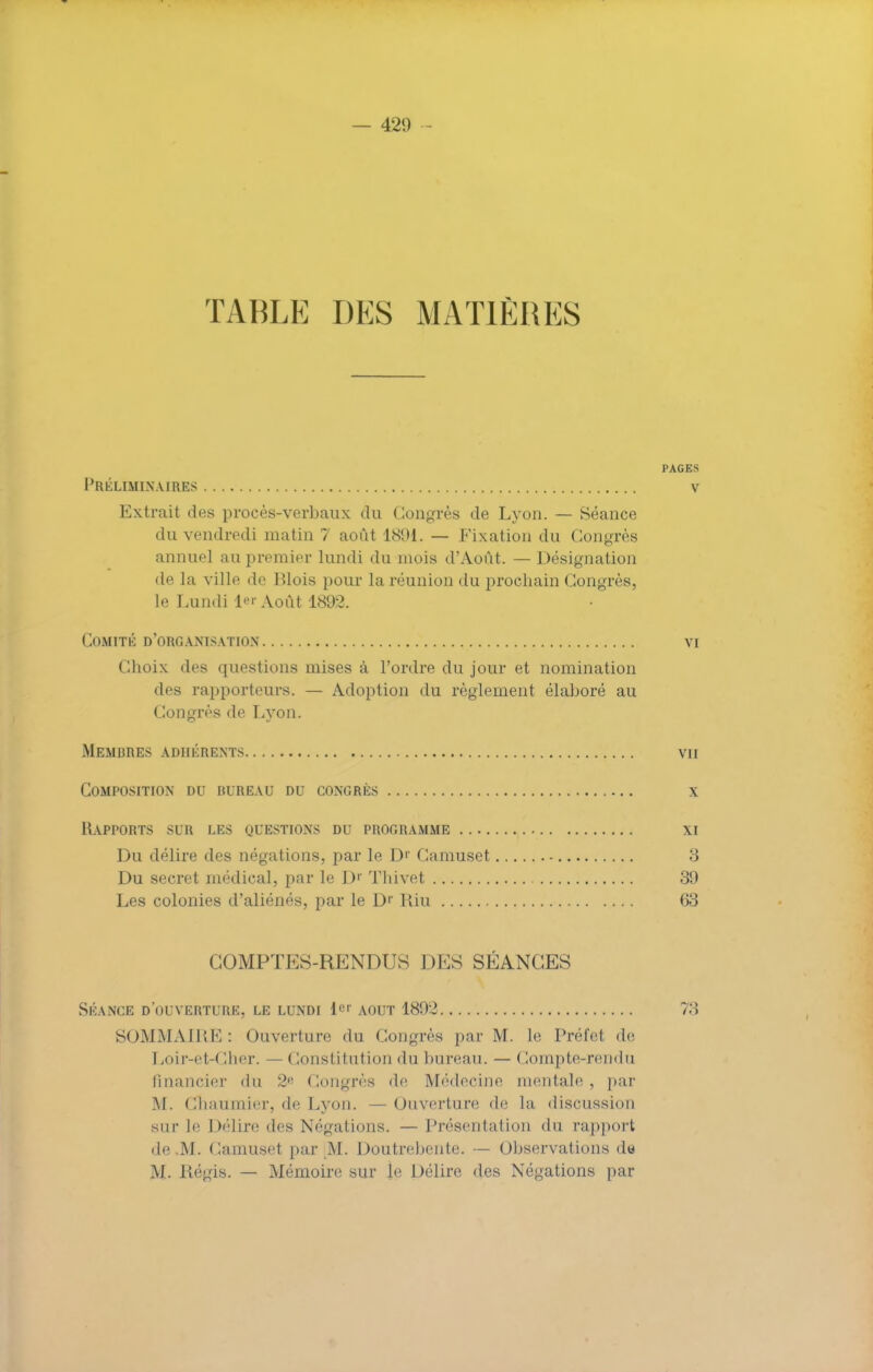 TABLE DES MATIÈRES PAGES Préliminaires v Extrait des procès-verbaux du Congrès de Lyon. — Séance du vendredi matin 7 août 1891. — Fixation du Congrès annuel au premier lundi du mois d'Août. — Désignation de la ville de Blois pour la réunion du prochain Congrès, Le Lundi i«r Août 1893. Comité d'organisation vi Choix des questions mises à l'ordre du jour et nomination des rapporteurs. — Adoption du règlement élaboré au Congrès de Lyon. Membres adhérents vu Composition du BUREAU du congrès x Rapports sur les questions du programme xi Du délire des négations, par le D1' Camuset 3 Du secret médical, par le Dr Thivet 39 Les colonies d'aliénés, par le B* Riu (33 COMPTES-RENDUS DES SÉANCES Skance d'ouverture, le lundi 1er août 1802 73 SOMMAIRE : Ouverture du Congrès par M. le Préfet de Loir-et-Cher. — Constitution du bureau. — Compte-rendu financier du 2 Congrès de Médecine mentale , par M. Chaumier, de Lyon. —Ouverture de la discussion sur le Délire des Négations. — Présentation du rapport de .M. Camuset par M. Doutrebente. — Observations da M. Régis. — Mémoire sur le Délire des Négations par