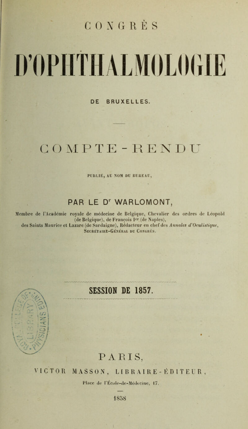 D’OPHTHALMOLOGIE DE BRUXELLES. C O M P T E - R E N D U PUBLIÉ, AU NOM DU BUREAU, PAR LE Dr WARLOMONT, Membre de l’Académie royale de médecine de Belgique, Chevalier des ordres de Léopold (de Belgique), de François 1er (de Naples), des Saints Maurice et Lazare (de Sardaigne), Rédacteur en chef des Annules cTOculisliquc, Secrétaire-Général du Congrès. SESSION DE 1857. PARIS, VICTOR MASSON, LIBRAIRE-ÉDITEUR, Place de l’École-de-Médecine, 17. 1858