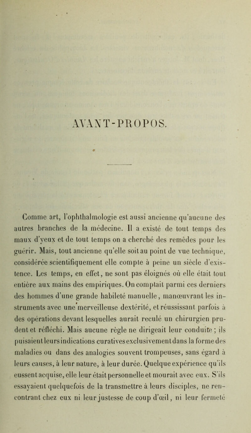 AVANT-PROPOS. Comme art, l’ophthalmologie est aussi ancienne qu’aucune des autres branches de la médecine. Il a existé de tout temps des maux d’yeux et de tout temps on a cherché des remèdes pour les guérir. Mais, tout ancienne qu’elle soit au point de vue technique, considérée scientifiquement elle compte à peine un siècle d’exis- tence. Les temps, en effet, ne sont pas éloignés où elle était tout entière aux mains des empiriques. On comptait parmi ces derniers des hommes d’une grande habileté manuelle, manœuvrant les in- struments avec une merveilleuse dextérité, et réussissant parfois à des opérations devant lesquelles aurait reculé un chirurgien pru- dent et réfléchi. Mais aucune règle ne dirigeait leur conduite ; ils puisaient leurs indications curatives exclusivement dans la forme des maladies ou dans des analogies souvent trompeuses, sans égard à leurs causes, à leur nature, à leur durée. Quelque expérience qu’ils eussent acquise, elle leur était personnelle et mourait avec eux. S’ils essayaient quelquefois de la transmettre à leurs disciples, ne ren- contrant chez eux ni leur justesse de coup d’œil, ni leur fermeté