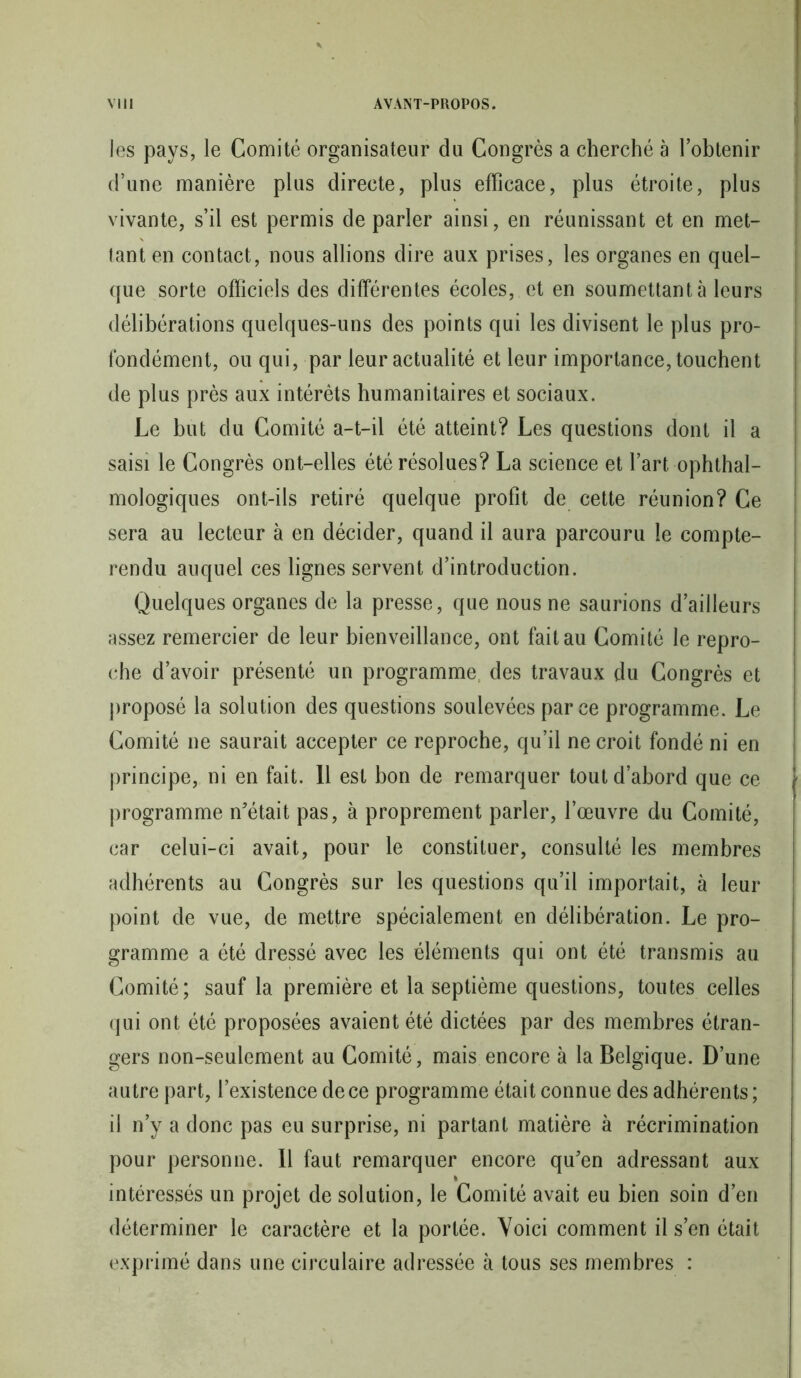 les pays, le Comité organisateur du Congrès a cherché à l’obtenir d’une manière plus directe, plus efficace, plus étroite, plus vivante, s’il est permis de parler ainsi, en réunissant et en met- tant en contact, nous allions dire aux prises, les organes en quel- que sorte officiels des différentes écoles, et en soumettant à leurs délibérations quelques-uns des points qui les divisent le plus pro- fondément, ou qui, par leur actualité et leur importance, touchent de plus près aux intérêts humanitaires et sociaux. Le but du Comité a-t-il été atteint? Les questions dont il a saisi le Congrès ont-elles été résolues? La science et l’art ophtal- mologiques ont-ils retiré quelque profit de cette réunion? Ce sera au lecteur à en décider, quand il aura parcouru le compte- rendu auquel ces lignes servent d’introduction. Quelques organes de la presse, que nous ne saurions d’ailleurs assez remercier de leur bienveillance, ont fait au Comité le repro- che d’avoir présenté un programme: des travaux du Congrès et proposé la solution des questions soulevées parce programme. Le Comité ne saurait accepter ce reproche, qu’il ne croit fondé ni en principe, ni en fait. Il est bon de remarquer tout d’abord que ce programme n'était pas, à proprement parler, l’œuvre du Comité, car celui-ci avait, pour le constituer, consulté les membres adhérents au Congrès sur les questions qu’il importait, à leur point de vue, de mettre spécialement en délibération. Le pro- gramme a été dressé avec les éléments qui ont été transmis au Comité; sauf la première et la septième questions, toutes celles qui ont été proposées avaient été dictées par des membres étran- gers non-seulement au Comité, mais encore à la Belgique. D’une autre part, l’existence de ce programme était connue des adhérents ; il n’y a donc pas eu surprise, ni partant matière à récrimination pour personne. Il faut remarquer encore qu'en adressant aux % intéressés un projet de solution, le Comité avait eu bien soin d’en déterminer le caractère et la portée. Voici comment il s’en était exprimé dans une circulaire adressée à tous ses membres :