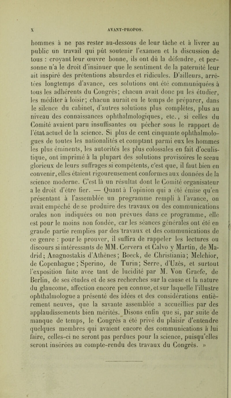 hommes à ne pas rester au-dessous de leur tâche et à livrer au public un travail qui pût soutenir l’examen et la discussion de tous : croyant leur œuvre bonne, ils ont du la défendre, et per- sonne n’a le droit d’insinuer que le sentiment de la paternité leur ait inspiré des prétentions absurdes et ridicules. D’ailleurs, arrê- tées longtemps d’avance, ces solutions ont été communiquées à tous les adhérents du Congrès; chacun avait donc pu les étudier, les méditer à loisir; chacun aurait eu le temps de préparer, dans le silence du cabinet, d’autres solutions plus complètes, plus au niveau des connaissances ophtalmologiques, etc., si celles du Comité avaient paru insuffisantes ou pécher sous le rapport de l’état actuel de la science. Si plus de cent cinquante ophtalmolo- gues de toutes les nationalités et comptant parmi eux les hommes les plus éminents, les autorités les plus colossales en fait d’oculis- tique, ont imprimé à la plupart des solutions provisoires le sceau glorieux de leurs suffrages si compétents, c'est que, il faut bien en convenir, elles étaient rigoureusement conformes aux données de la science moderne. C’est là un résultat dont le Comité organisateur a le droit d’ètre lier. — Quant à l’opinion qui a été émise qu’en présentant à l’assemblée un programme rempli à l’avance, on avait empêché de se produire des travaux ou des communications orales non indiquées ou non prévues dans ce programme, elle est pour le moins non fondée, car les séances générales ont été en grande partie remplies par des travaux et des communications de ce genre : pour le prouver, il suffira de rappeler les lectures ou discours si intéressants de MM. Cervera et Calvo y Martin, de Ma- drid; Anagnostakis d’Athènes; Boeck, de Christiania; Melchior, de Copenhague ; Sperino, de Turin; Serre, d’Uzès, et surtout l’exposition faite avec tant de lucidité par M. Von Graefe, de Berlin, de ses études et de ses recherches sur la cause et la nature du glaucome, affection encore peu connue, et sur laquelle l’illustre opluhalmologue a présenté des idées et des considérations entiè- rement neuves, que la savante assemblée a accueillies par des applaudissements bien mérités. Disons enfin que si, par suite de manque de temps, le Congrès a été privé du plaisir d’entendre quelques membres qui avaient encore des communications à lui faire, celles-ci ne seront pas perdues pour la science, puisqu’elles seront insérées au compte-rendu des travaux du Congrès. »