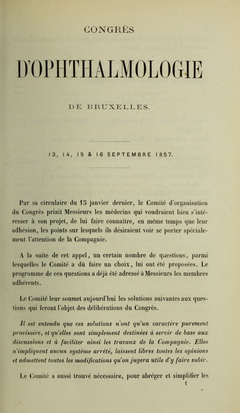 CONGRÈS D’OPHTHALMOLOGIE DE BRUXELLES. 13, 14, 15 & 16 SEPTEMBRE 185 7. Par sa circulaire du 15 janvier dernier, le Comité d’organisation du Congrès priait Messieurs les médecins qui voudraient bien s’inté- resser à son projet, de lui faire connaître, en même temps que leur adhésion, les points sur lesquels ils désiraient voir se porter spéciale- ment l’attention de la Compagnie. À la suite de cet appel, un certain nombre de questions, parmi lesquelles le Comité a dû faire un choix, lui ont été proposées. Le programme de ces questions a déjà été adressé à Messieurs les membres adhérents. Le Comité leur soumet aujourd’hui les solutions suivantes aux ques- tions qui feront l’objet des délibérations du Congrès. Il est entendu que ces solutions n’ont qu’un caractère purement provisoire, et qu’elles sont simplement destinées à servir de base aux discussions et à faciliter ainsi les travaux de la Compagnie. Elles n impliquent aucun système arrêté, laissent libres toutes les opinions et admettent toutes les modifications qu on jugera utile d'y faire subir. Le Comité a aussi trouvé nécessaire, pour abréger et simplifier les \