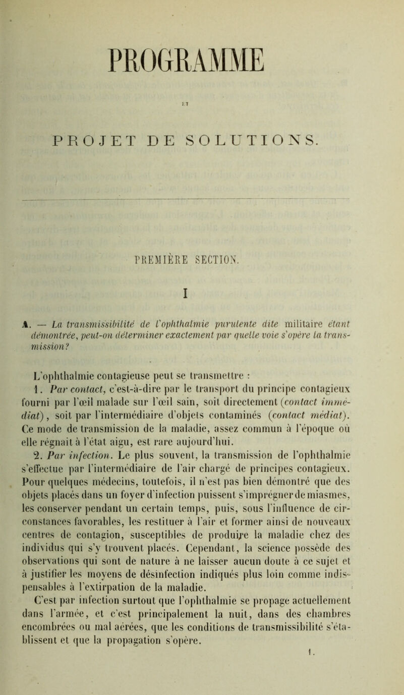 PROGRAMME ET PROJET DE SOLUTIONS. PREMIÈRE SECTION. I A. — La fransmissibilité de l'ophtkatmie purulente dite militaire étant démontrée, peut-on déterminer exactement par quelle voie s'opère la trans- mission? L’ophthalmie contagieuse peut se transmettre : 1. Par contact, c’est-à-dire par le transport du principe contagieux fourni par l’œil malade sur l’œil sain, soit directement {contact immé- diat) , soit par l’intermédiaire d’objets contaminés (contact médiat). Ce mode de transmission de la maladie, assez commun à l’époque ou elle régnait à l’état aigu, est rare aujourd’hui. 2. Par infection. Le plus souvent, la transmission de l’ophthalmie s’effectue par l’intermédiaire de l’air chargé de principes contagieux. Pour quelques médecins, toutefois, il n’est pas bien démontré que des objets placés dans un foyer d’infection puissent s’imprégner de miasmes, les conserver pendant un certain temps, puis, sous l’influence de cir- constances favorables, les restituer à l’air et former ainsi de nouveaux centres de contagion, susceptibles de produire la maladie chez des individus qui s’y trouvent placés. Cependant, la science possède des observations qui sont de nature à ne laisser aucun doute à ce sujet et à justifier les moyens de désinfection indiqués plus loin comme indis- pensables à l’extirpation de la maladie. C’est par infection surtout que l’ophthalmie se propage actuellement dans l’armée, et c’est principalement la nuit, dans des chambres encombrées ou mal aérées, que les conditions de transmissibilité s’éta- blissent et que la propagation s’opère. 1.