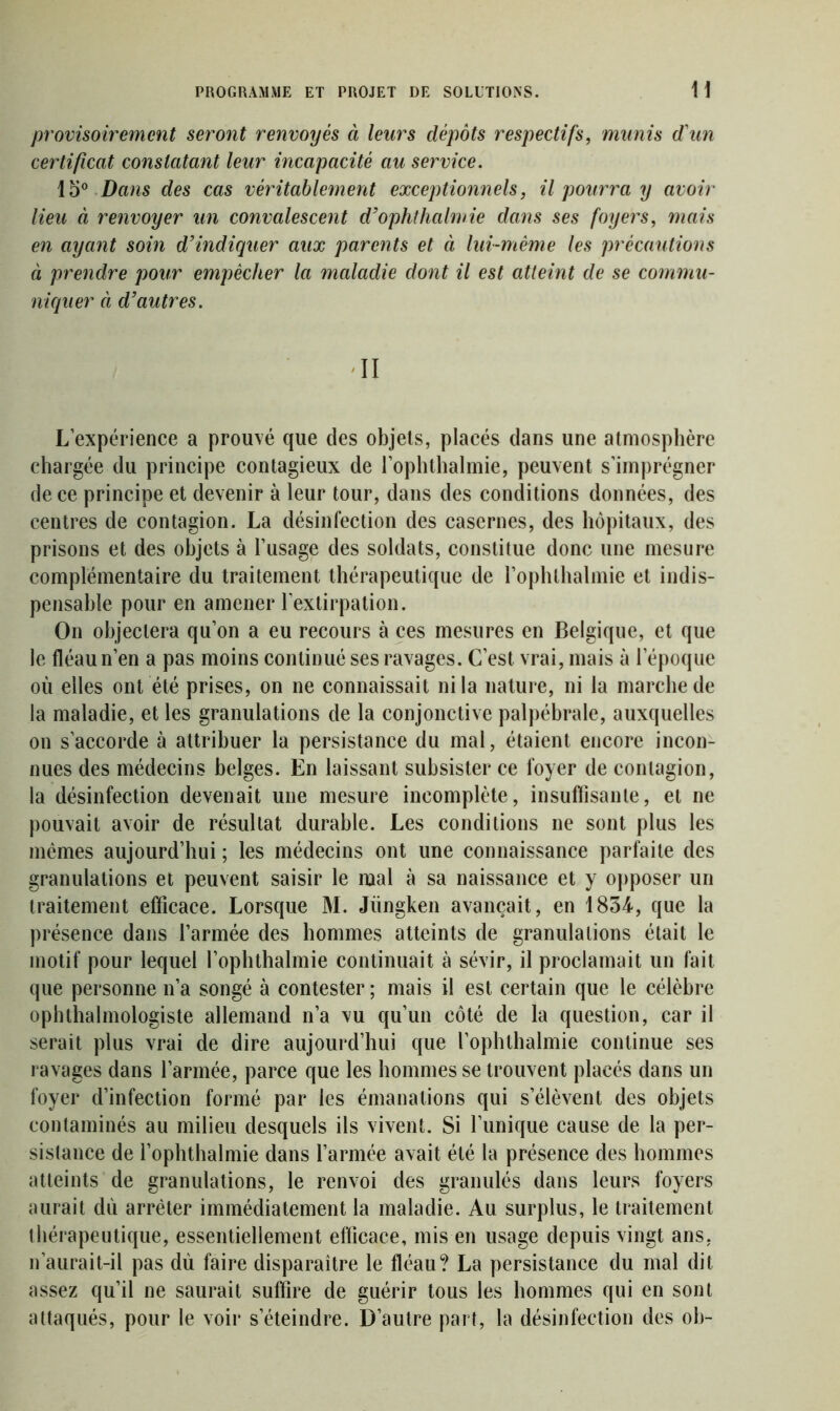provisoirement seront renvoyés à leurs dépôts respectifs, munis d'un certificat constatant leur incapacité au service. 15° Dans des cas véritablement exceptionnels, il pourra y avoir lieu à renvoyer un convalescent d’ophthalmie dans ses foyers, mais en ayant soin d’indiquer aux parents et à lui-même les précautions à prendre pour empêcher la maladie dont il est atteint de se commu- niquer ci d’autres. II L’expérience a prouvé que des objets, placés dans une atmosphère chargée du principe contagieux de l’ophthalmie, peuvent s’imprégner de ce principe et devenir à leur tour, dans des conditions données, des centres de contagion. La désinfection des casernes, des hôpitaux, des prisons et des objets à l’usage des soldats, constitue donc une mesure complémentaire du traitement thérapeutique de l’ophthalmie et indis- pensable pour en amener l’extirpation. On objectera qu’on a eu recours à ces mesures en Belgique, et que le fléau n’en a pas moins continué ses ravages. C’est vrai, mais à l’époque où elles ont été prises, on ne connaissait ni la nature, ni la marche de la maladie, et les granulations de la conjonctive palpébrale, auxquelles on s’accorde à attribuer la persistance du mal, étaient encore incon- nues des médecins belges. En laissant subsister ce foyer de contagion, la désinfection devenait une mesure incomplète, insuffisante, et ne pouvait avoir de résultat durable. Les conditions ne sont plus les mêmes aujourd’hui ; les médecins ont une connaissance parfaite des granulations et peuvent saisir le mal à sa naissance et y opposer un traitement efficace. Lorsque M. Jüngken avançait, en 1834, que la présence dans l’armée des hommes atteints de granulations était le motif pour lequel l’ophthalmie continuait à sévir, il proclamait un fait que personne n’a songé à contester ; mais il est certain que le célèbre ophthalmologiste allemand n’a vu qu’un côté de la question, car il serait plus vrai de dire aujourd’hui que l’ophthalmie continue ses ravages dans l’armée, parce que les hommes se trouvent placés dans un foyer d’infection formé par les émanations qui s’élèvent des objets contaminés au milieu desquels ils vivent. Si l’unique cause de la per- sistance de l’ophthalmie dans l’armée avait été la présence des hommes atteints de granulations, le renvoi des granulés dans leurs foyers aurait dû arrêter immédiatement la maladie. Au surplus, le traitement thérapeutique, essentiellement efficace, mis en usage depuis vingt ans, n’aurait-il pas dù faire disparaître le fléau? La persistance du mal dit assez qu’il ne saurait suffire de guérir tous les hommes qui en sont attaqués, pour le voir s’éteindre. D’autre part, la désinfection des ob-