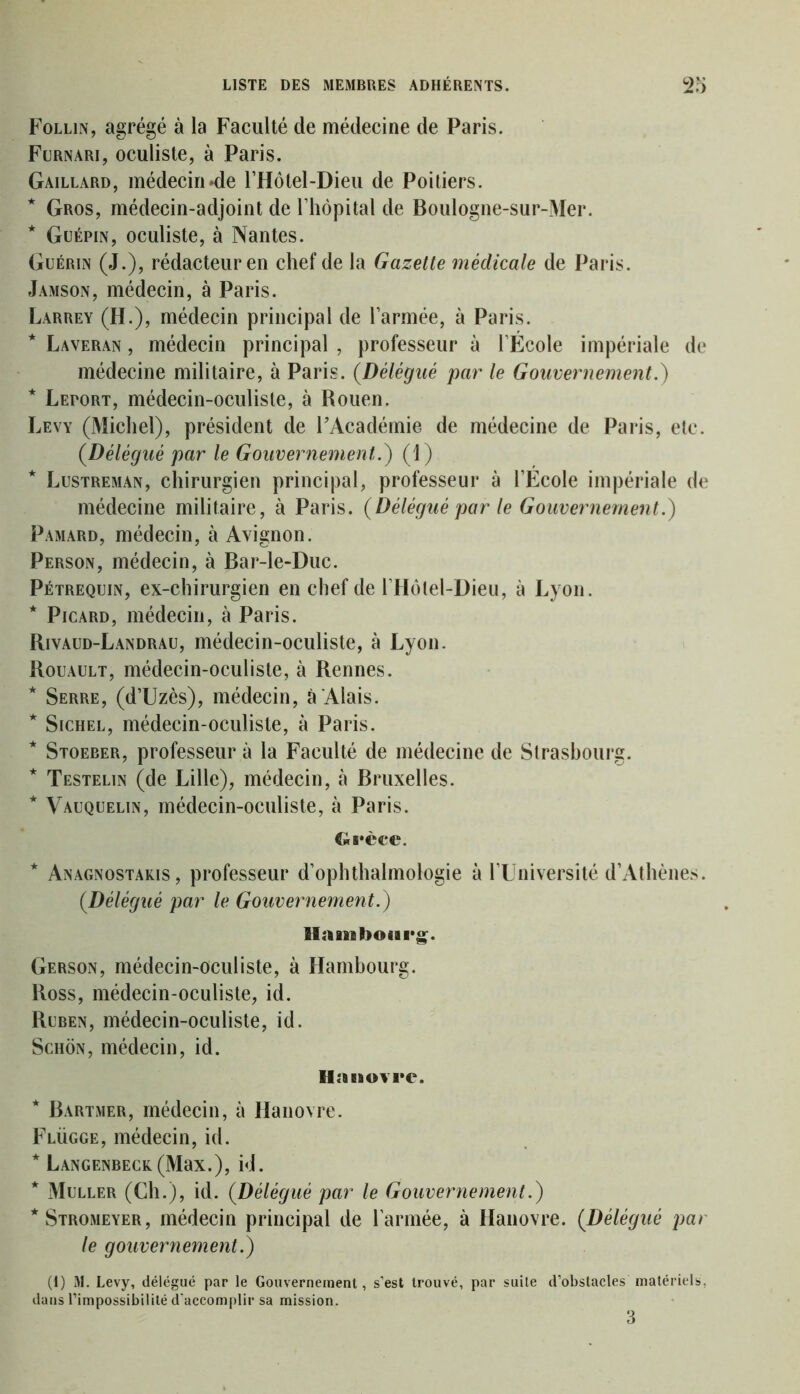 Follin, agrégé à la Faculté de médecine de Paris. Furnari, oculiste, à Paris. Gaillard, médecin «de l’Hôtel-Dieu de Poitiers. * Gros, médecin-adjoint de l’hôpital de Boulogne-sur-Mer. * Guépin, oculiste, à Nantes. Guérin (J.), rédacteur en chef de la Gazette médicale de Paris. Jamson, médecin, à Paris. Larrey (H.), médecin principal de l’armée, à Paris. * Laveran , médecin principal , professeur à l’École impériale de médecine militaire, à Paris. (Délégué par le Gouvernement.) * Leport, médecin-oculiste, à Rouen. Levy (Michel), président de l’Académie de médecine de Paris, etc. {Délégué par le Gouvernement.) (1) * Lustreman, chirurgien principal, professeur à l’École impériale de médecine militaire, à Paris. {Délégué par le Gouvernement.) Pamard, médecin, à Avignon. Person, médecin, à Bar-le-Duc. Pétrequin, ex-chirurgien en chef de l’Hôlel-Dieu, à Lyon. * Picard, médecin, à Paris. Rivaud-Landrau, médecin-oculiste, à Lyon. Rouault, médecin-oculiste, à Rennes. * Serre, (d’Uzès), médecin, à Alais. * Sichel, médecin-oculiste, à Paris. * Stoeber, professeur à la Faculté de médecine de Strasbourg. * Testelin (de Lille), médecin, à Bruxelles. * Vauquelin, médecin-oculiste, à Paris. Grèce. * Anagnostakis , professeur d’ophthalmologie à l’Université d’Athènes. {Délégué par le Gouvernement.) El a ni bourg. Gerson, médecin-oculiste, à Hambourg. Ross, médecin-oculiste, id. Ruben, médecin-oculiste, id. Schôn, médecin, id. Hanovre. * Bartmer, médecin, à Hanovre. Flügge, médecin, id. * LANGENBECK(MaX.), id. * Muller (Ch.), id. {Délégué par le Gouvernement.) *Stromeyer, médecin principal de l’armée, à Hanovre. {Délégué par le gouvernement.) (1) M. Levy, délégué par le Gouvernement, s'est trouvé, par suite d’obstacles matériels, dans l’impossibilité d'accomplir sa mission.