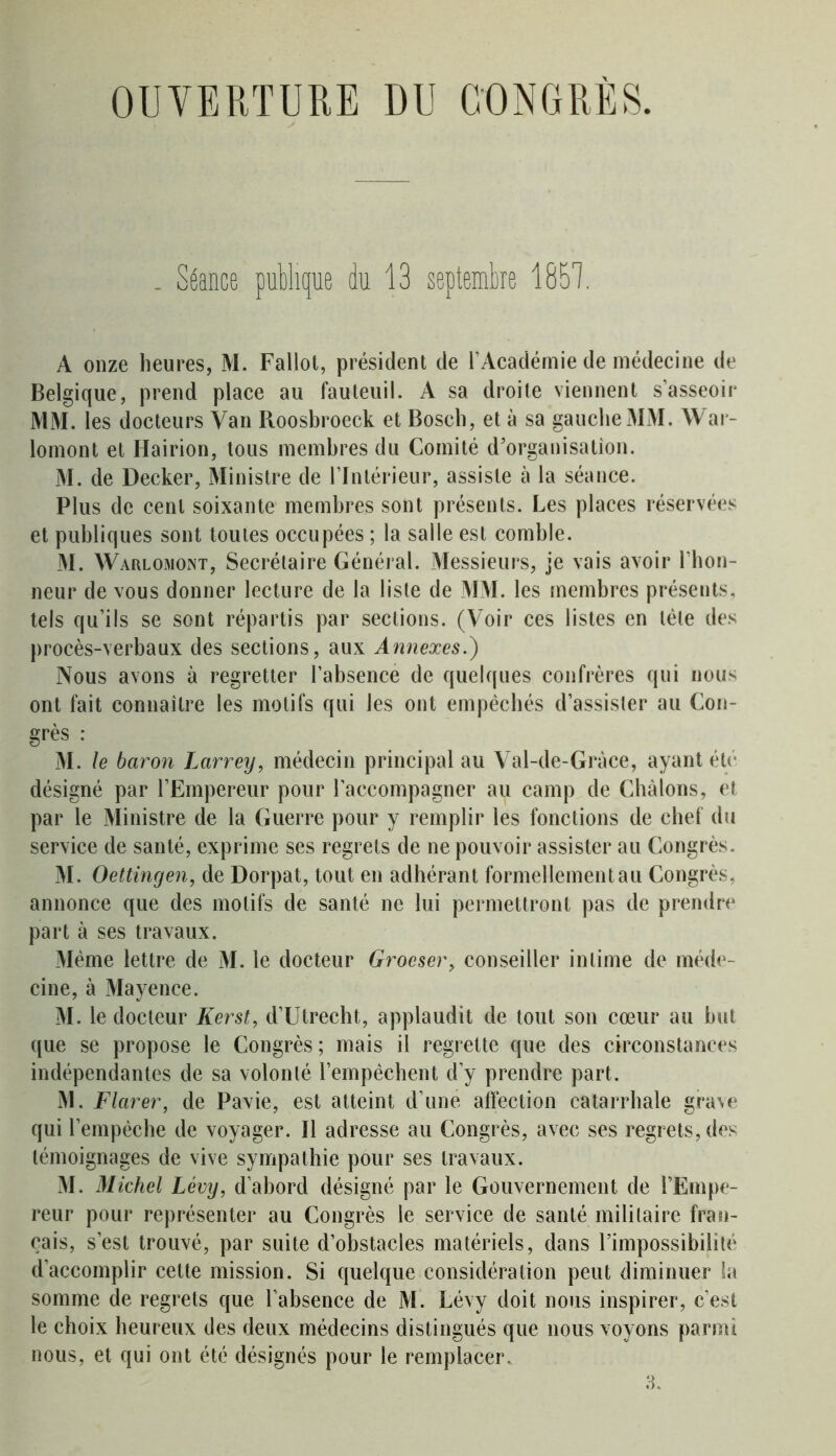 OUVERTURE DU CONGRÈS. . Séance publique du 13 septembre 1851 A onze heures, M. Fallot, président de l’Académie de médecine de Belgique, prend place au fauteuil. A sa droite viennent s’asseoir MM. les docteurs Van Roosbroeck et Bosch, et à sa gauche MM. AVar- lomont et Hairion, tous membres du Comité d’organisation. M. de Decker, Ministre de l’Intérieur, assiste à la séance. Plus de cent soixante membres sont présents. Les places réservées et publiques sont toutes occupées ; la salle est comble. M. Warlomont, Secrétaire Général. Messieurs, je vais avoir l’hon- neur de vous donner lecture de la liste de MM. les membres présents, tels qu’ils se sont répartis par sections. (Voir ces listes en tète des procès-verbaux des sections, aux Annexes.) Nous avons à regretter l’absence de quelques confrères qui nous ont fait connaître les motifs qui les ont empêchés d’assister au Con- grès : M. le baron Larrey, médecin principal au Val-de-Gràce, ayant été désigné par l’Empereur pour l'accompagner au camp de Chàlons, et par le Ministre de la Guerre pour y remplir les fonctions de chef du service de santé, exprime ses regrets de ne pouvoir assister au Congrès. M. Oettingen, de Dorpat, tout en adhérant formellement au Congrès, annonce que des motifs de santé ne lui permettront pas de prendre part à ses travaux. Même lettre de M. le docteur Grocser, conseiller intime de méde- cine, à Mayence. M. le docteur Kerst, d’Utrecht, applaudit de tout son cœur au but que se propose le Congrès ; mais il regrette que des circonstances indépendantes de sa volonté l’empêchent d’y prendre part. M. Flarer, de Pavie, est atteint d’une affection catarrhale grave qui l’empêche de voyager. 11 adresse au Congrès, avec ses regrets, des témoignages de vive sympathie pour ses travaux. M. Michel Lévy, d’abord désigné par le Gouvernement de l’Empe- reur pour représenter au Congrès le service de santé militaire fran- çais, s’est trouvé, par suite d’obstacles matériels, dans l’impossibilité d’accomplir cette mission. Si quelque considération peut diminuer la somme de regrets que l’absence de M. Lévy doit nous inspirer, c’est le choix heureux des deux médecins distingués que nous voyons parmi nous, et qui ont été désignés pour le remplacer.