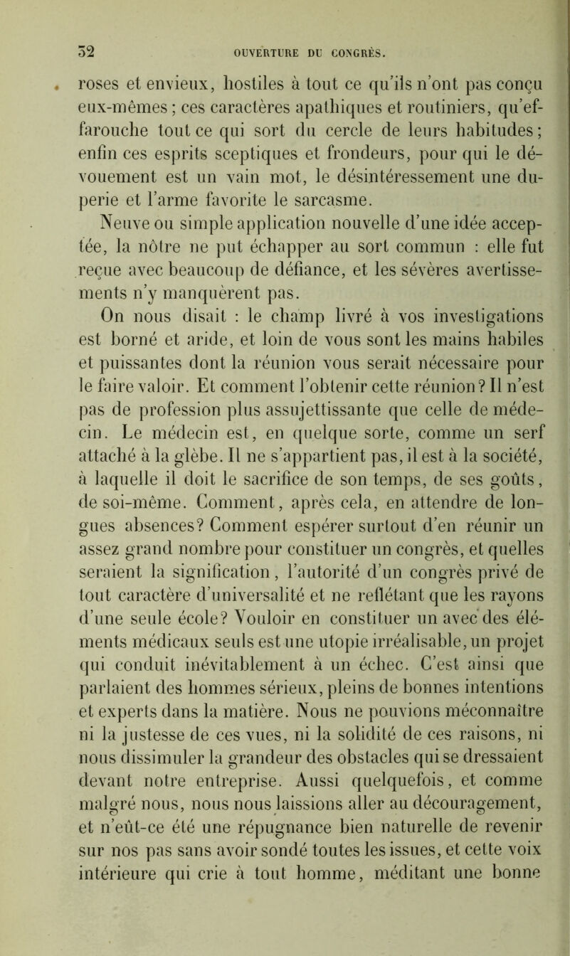 roses et envieux, hostiles à tout ce qu’ils n’ont pas conçu eux-mêmes ; ces caractères apathiques et routiniers, qu’ef- farouche tout ce qui sort du cercle de leurs habitudes ; enfin ces esprits sceptiques et frondeurs, pour qui le dé- vouement est un vain mot, le désintéressement une du- perie et l’arme favorite le sarcasme. Neuve ou simple application nouvelle d’une idée accep- tée, la nôtre ne put échapper au sort commun : elle fut reçue avec beaucoup de défiance, et les sévères avertisse- ments n’y manquèrent pas. On nous disait : le champ livré à vos investigations est borné et aride, et loin de vous sont les mains habiles et puissantes dont la réunion vous serait nécessaire pour le faire valoir. Et comment l’obtenir cette réunion? Il n’est pas de profession plus assujettissante que celle de méde- cin. Le médecin est, en quelque sorte, comme un serf attaché à la glèbe. Il ne s’appartient pas, il est à la société, à laquelle il doit le sacrifice de son temps, de ses goûts, de soi-même. Comment, après cela, en attendre de lon- gues absences? Comment espérer surtout d’en réunir un assez grand nombre pour constituer un congrès, et quelles seraient la signification, l’autorité d’un congrès privé de tout caractère d’universalité et ne reflétant que les rayons d’une seule école? Vouloir en constituer un avec des élé- ments médicaux seuls est une utopie irréalisable, un projet qui conduit inévitablement à un échec. C’est ainsi que parlaient des hommes sérieux, pleins de bonnes intentions et experts dans la matière. Nous ne pouvions méconnaître ni la justesse de ces vues, ni la solidité de ces raisons, ni nous dissimuler la grandeur des obstacles qui se dressaient devant notre entreprise. Aussi quelquefois, et comme malgré nous, nous nous laissions aller au découragement, et n’eût-ce été une répugnance bien naturelle de revenir sur nos pas sans avoir sondé toutes les issues, et cette voix intérieure qui crie à tout homme, méditant une bonne