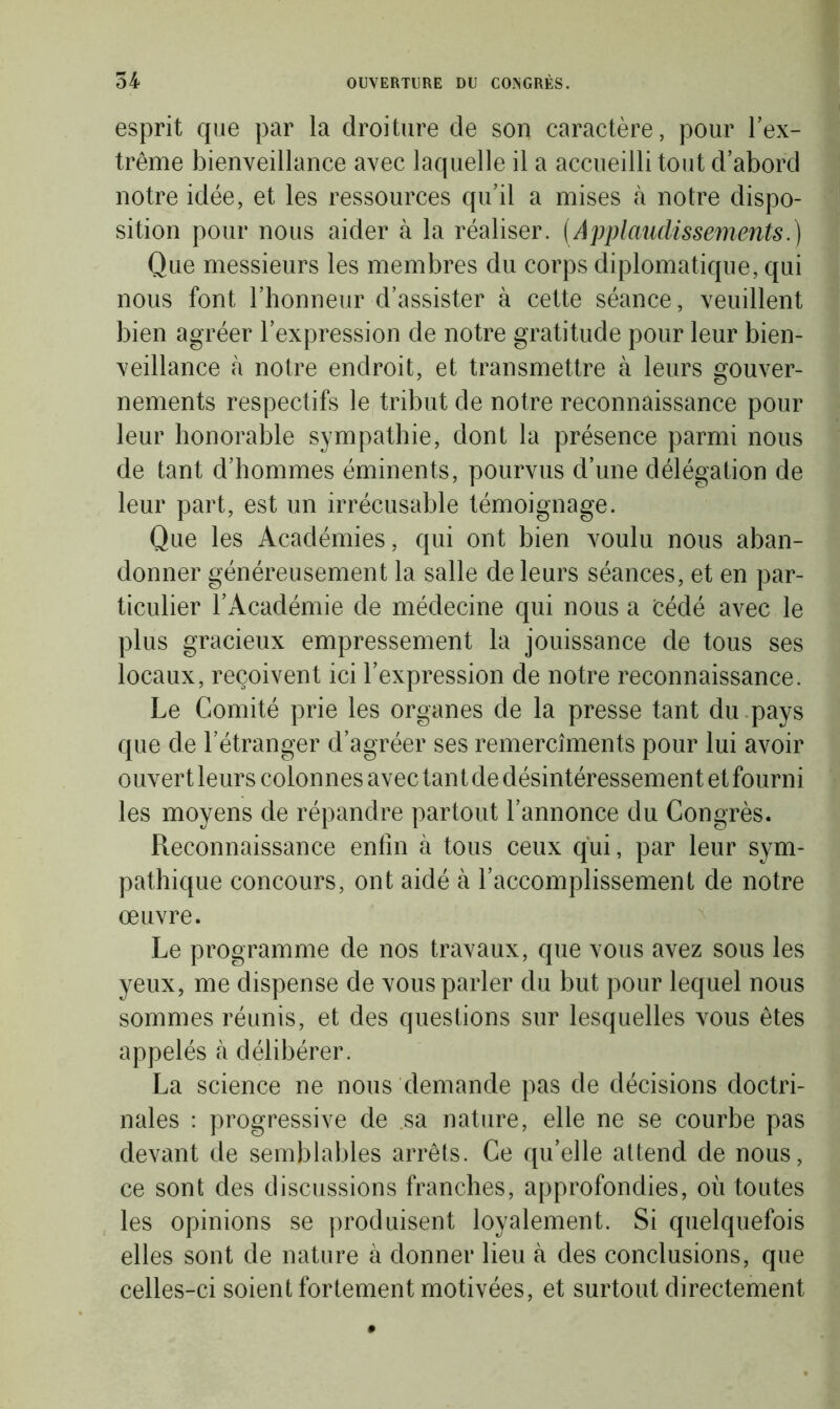 esprit que par la droiture de son caractère, pour l’ex- trême bienveillance avec laquelle il a accueilli tout d’abord notre idée, et les ressources qu’il a mises à notre dispo- sition pour nous aider à la réaliser. (Applaudissements.) Que messieurs les membres du corps diplomatique, qui nous font l’honneur d’assister à cette séance, veuillent bien agréer l’expression de notre gratitude pour leur bien- veillance à notre endroit, et transmettre à leurs gouver- nements respectifs le tribut de notre reconnaissance pour leur honorable sympathie, dont la présence parmi nous de tant d’hommes éminents, pourvus d’une délégation de leur part, est un irrécusable témoignage. Que les Académies, qui ont bien voulu nous aban- donner généreusement la salle de leurs séances, et en par- ticulier l’Académie de médecine qui nous a Cédé avec le plus gracieux empressement la jouissance de tous ses locaux, reçoivent ici l’expression de notre reconnaissance. Le Comité prie les organes de la presse tant du pays que de l’étranger d’agréer ses remercîments pour lui avoir ouvert leurs colonnes avec tant de désintéressement et fourni les moyens de répandre partout l’annonce du Congrès. Reconnaissance enfin à tous ceux qui, par leur sym- pathique concours, ont aidé à l’accomplissement de notre œuvre. Le programme de nos travaux, que vous avez sous les yeux, me dispense de vous parler du but pour lequel nous sommes réunis, et des questions sur lesquelles vous êtes appelés à délibérer. La science ne nous demande pas de décisions doctri- nales : progressive de sa nature, elle ne se courbe pas devant de semblables arrêts. Ce qu’elle attend de nous, ce sont des discussions franches, approfondies, où toutes les opinions se produisent loyalement. Si quelquefois elles sont de nature à donner lieu à des conclusions, que celles-ci soient fortement motivées, et surtout directement