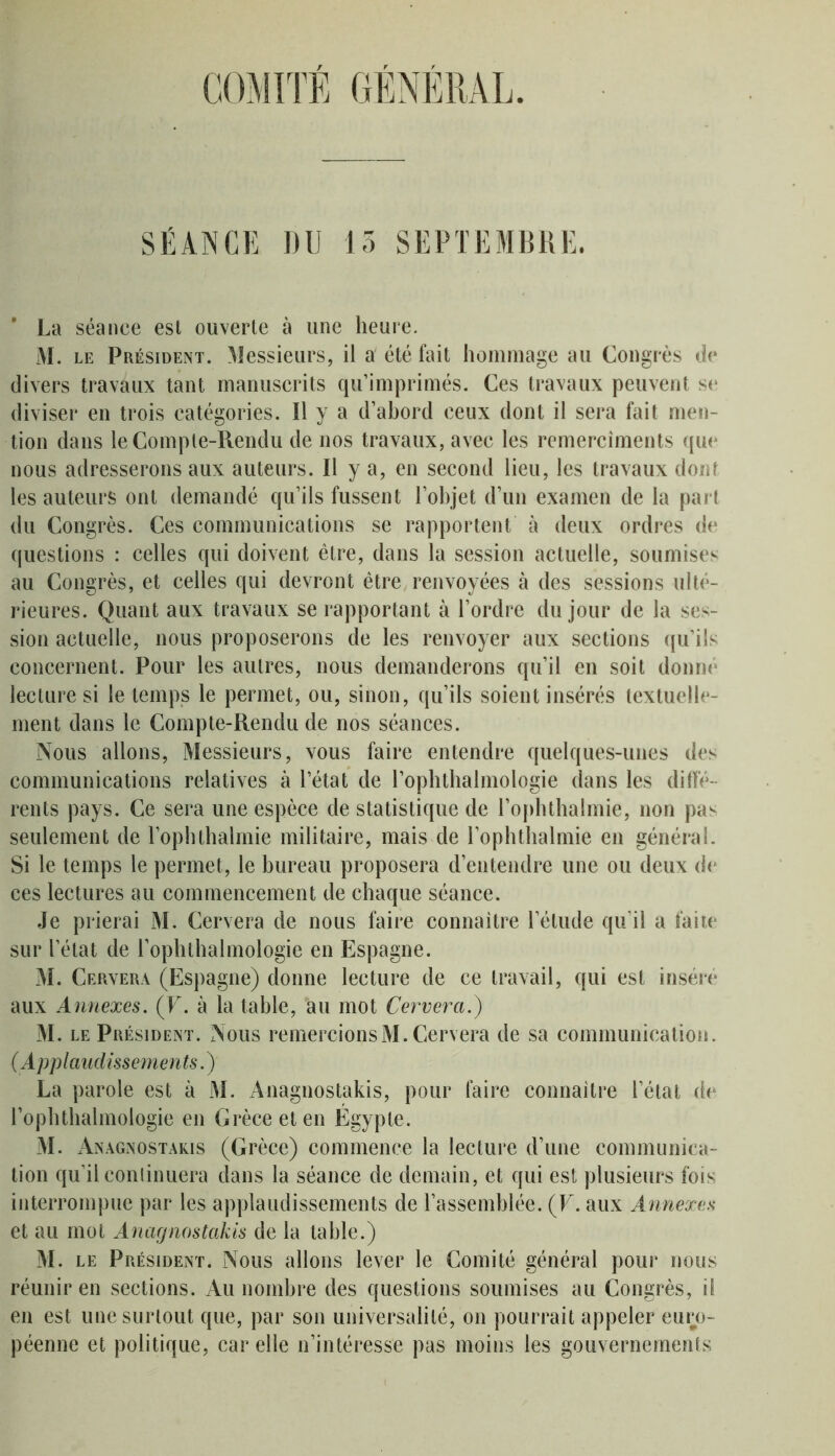 COMITÉ GÉNÉRAL. SÉANCE DU 15 SEPTEMBRE. La séance est ouverte à une heure. M. le Président. Messieurs, il a été fait hommage au Congrès de divers travaux tant manuscrits qu’imprimés. Ces travaux peuvent se diviser en trois catégories. Il y a d’abord ceux dont il sera fait men- tion dans le Compte-Rendu de nos travaux, avec les remercîments que nous adresserons aux auteurs. Il y a, en second lieu, les travaux dont les auteurs ont demandé qu’ils fussent l’objet d’un examen de la part du Congrès. Ces communications se rapportent à deux ordres de questions : celles qui doivent être, dans la session actuelle, soumises au Congrès, et celles qui devront être renvoyées à des sessions ulté- rieures. Quant aux travaux se rapportant à l’ordre du jour de la ses- sion actuelle, nous proposerons de les renvoyer aux sections qu’ils concernent. Pour les autres, nous demanderons qu’il en soit donné lecture si le temps le permet, ou, sinon, qu’ils soient insérés textuelle- ment dans le Compte-Rendu de nos séances. Nous allons, Messieurs, vous faire entendre quelques-unes des communications relatives à l’état de l’ophthalmologie dans les diffé- rents pays. Ce sera une espèce de statistique de l’ophthalmie, non pa< seulement de l’ophthalmie militaire, mais de l’ophthalmie en général. Si le temps le permet, le bureau proposera d’entendre une ou deux de ces lectures au commencement de chaque séance. Je prierai M. Cervera de nous faire connaître l’étude qu’il a faite sur l’état de l’opluhalmologie en Espagne. M. Cervera (Espagne) donne lecture de ce travail, qui est inséré aux Annexes. (F. à la table, bu mot Cervera.') M. le Président. Nous remercions M. Cervera de sa communication. (Applaudissements.) La parole est à M. Anagnostakis, pour faire connaître l’état de l’ophthalmologie en Grèce et en Égypte. M. Anagnostakis (Grèce) commence la lecture d’une communica- tion qu’il continuera dans la séance de demain, et qui est plusieurs fois interrompue par les applaudissements de l’assemblée. (F. aux Annexes et au mot Anagnostakis de la table.) M. le Président. Nous allons lever le Comité général pour nous réunir en sections. Au nombre des questions soumises au Congrès, if en est une surtout que, par son universalité, on pourrait appeler euro- péenne et politique, car elle n’intéresse pas moins les gouvernements