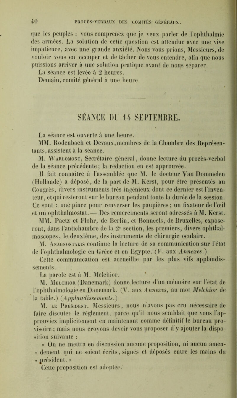 que les peuples : vous comprenez que je veux parler de l’ophthalmie des armées. La solution de cette question est attendue avec une vive impatience, avec une grande anxiété. Nous vous prions, Messieurs, de vouloir vous en occuper et de tâcher de vous entendre, afin que nous puissions arriver à une solution pratique avant de nous séparer. La séance est levée à 2 heures. Demain,comité général à une heure. SÉANCE DU U SEPTEMBRE. La séance est ouverte à une heure. MM. Ptodenbach et Devaux,membres de la Chambre des Représen- tants, assistent à la séance. M. Warlomont, Secrétaire général, donne lecture du procès-verbal de la séance précédente ; la rédaction en est approuvée. Il fait connaître à rassemblée que M. le docteur Van Dommelen (Hollande) a déposé, de la part de M. Kerst, pour être présentés au Congrès, divers instruments très ingénieux dont ce dernier est l’inven- teur, et qui resteront sur le bureau pendant toute la durée de la session. Ce sont : une pince pour renverser les paupières; un fixateur de l’œil et un ophthalmostat.— Des remerciments seront adressés à M. Kerst. MM. Paetz et Flohr, de Berlin, et Bonneels, de Bruxelles, expose- ront, dans l’antichambre de la 2e section, les premiers, divers ophthal- moscopes, le deuxième, des instruments de chirurgie oculaire. M. Anagnostakis continue la lecture de sa communication sur l’état de l’ophthalmologie en Grèce et en Égypte. (F. aux Annexes.) Cette communication est accueillie par les plus vifs applaudis- sements. La parole est à M. Melchior. M. Melchior (Danemark) donne lecture d’un mémoire sur l’état de l’ophthalmologie en Danemark. (V. aux Annexes, au mot Melchior de la table.) (Applaudissements.) M. le Président. Messieurs, nous n’avons pas cru nécessaire de faire discuter le règlement, parce qu’il nous semblait que vous l’ap- prouviez implicitement en maintenant comme définitif le bureau pro- visoire ; mais nous croyons devoir vous proposer d’y ajouter la dispo- sition suivante : « On ne mettra en discussion aucune proposition, ni aucun amen- « dement qui ne soient écrits, signés et déposés entre les mains du « président. » ('elle proposition est adoptée.