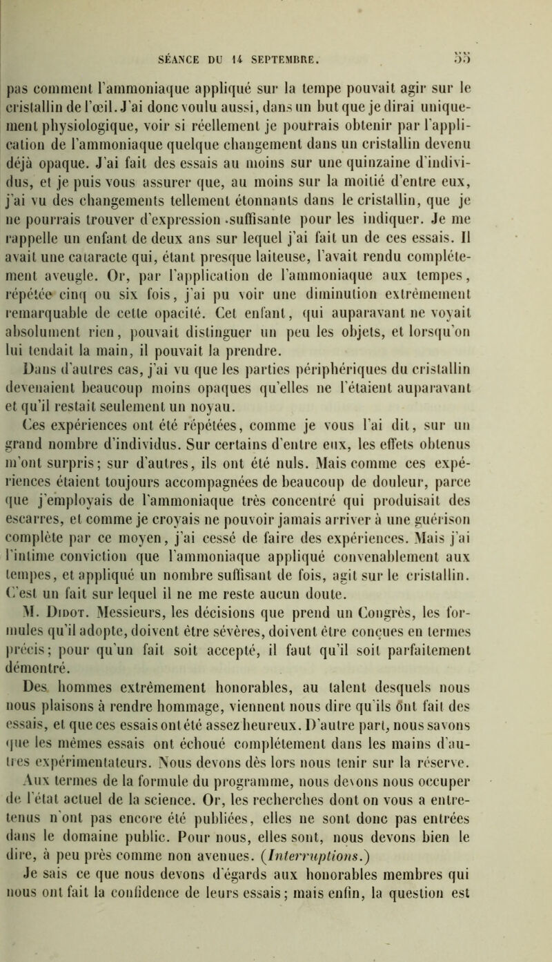 pas comment l’ammoniaque appliqué sur la tempe pouvait agir sur le cristallin de l’œil. J’ai donc voulu aussi, dans un but que je dirai unique- ment physiologique, voir si réellement je pourrais obtenir par l’appli- cation de l’ammoniaque quelque changement dans un cristallin devenu déjà opaque. J’ai fait des essais au moins sur une quinzaine d’indivi- dus, et je puis vous assurer que, au moins sur la moitié d’entre eux, j’ai vu des changements tellement étonnants dans le cristallin, que je ne pourrais trouver d’expression .suffisante pour les indiquer. Je me rappelle un enfant de deux ans sur lequel j’ai fait un de ces essais. Il avait une cataracte qui, étant presque laiteuse, l’avait rendu complète- ment aveugle. Or, par l’application de l’ammoniaque aux tempes, répétée cinq ou six fois, j’ai pu voir une diminution extrêmement remarquable de cette opacité. Cet enfant, qui auparavant ne voyait absolument rien, pouvait distinguer un peu les objets, et lorsqu’on lui tendait la main, il pouvait la prendre. Dans d’autres cas, j’ai vu que les parties périphériques du cristallin devenaient beaucoup moins opaques quelles ne l’étaient auparavant et qu’il restait seulement un noyau. Ces expériences ont été répétées, comme je vous l’ai dit, sur un grand nombre d’individus. Sur certains d’entre eux, les effets obtenus m’ont surpris; sur d’autres, ils ont été nuis. Mais comme ces expé- riences étaient toujours accompagnées de beaucoup de douleur, parce que j'employais de l’ammoniaque très concentré qui produisait des escarres, et comme je croyais ne pouvoir jamais arriver à une guérison complète par ce moyen, j’ai cessé de faire des expériences. Mais j’ai l’intime conviction que l’ammoniaque appliqué convenablement aux tempes, et appliqué un nombre suffisant de fois, agit sur le cristallin, ('/est un fait sur lequel il ne me reste aucun doute. M. Didot. Messieurs, les décisions que prend un Congrès, les for- mules qu’il adopte, doivent être sévères, doivent être conçues en termes précis; pour qu’un fait soit accepté, il faut qu’il soit parfaitement démontré. Des hommes extrêmement honorables, au talent desquels nous nous plaisons à rendre hommage, viennent nous dire qu’ils dut fait des essais, et que ces essais ont été assez heureux. D’autre part, nous savons que les mêmes essais ont échoué complètement dans les mains d’au- tres expérimentateurs. Nous devons dès lors nous tenir sur la réserve. Aux termes de la formule du programme, nous de\ons nous occuper de l’état actuel de la science. Or, les recherches dont on vous a entre- tenus n'ont pas encore été publiées, elles ne sont donc pas entrées dans le domaine public. Pour nous, elles sont, nous devons bien le dire, à peu près comme non avenues. (Interruptions.) Je sais ce que nous devons d’égards aux honorables membres qui nous ont fait la conlidence de leurs essais; mais enfin, la question est