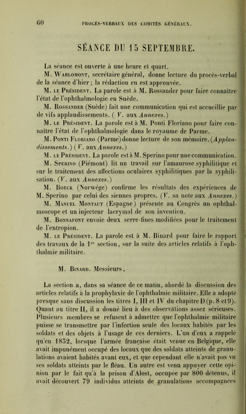 SÉANCE DU 15 SEPTEMBRE. La séance est ouverte à une heure et quart. M. Warlomont, secrétaire général, donne lecture du procès-verbal de la séance d’hier ; la rédaction en est approuvée. M. le Président. La parole est à M. Rossander pour faire connaître l’état de l’ophthalmologie en Suède. M. Rossander (Suède) fait une communication qui est accueillie par de vifs applaudissements. ( F. aux Annexes.) M. le Président. La parole esta M. Ponti Floriano pour faire con- naître l’état de l’ophthalmologie dans le royaume de Parme. M. Ponti Floriano (Parme)donne lecture de son mémoire.{Applau- dissements.) ( F. au\ Annexes.) M. le Président. La parole esta M. Sperino pour une communication. M. Sperino (Piémont) lit un travail sur l’amaurose syphilitique et sur le traitement des affections oculaires syphilitiques par la syphili- sation. (F. aux Annexes.) M. Boeck (Norwége) confirme les résultats des expériences de M. Sperino par celui des siennes propres. (F. sa note aux Annexes.) M. Manuel Montaut (Espagne) présente au Congrès un ophthal- moscope et un injecteur lacrymal de son invention. M. Bonnafont envoie deux serre-fines modifiées pour le traitement de l’entropion. M. le Président. La parole est à M. Binard pour faire le rapport des travaux de la lre section, sur la suite des articles relatifs à l’oph- thalmie militaire. M. Binard. Messieurs, La section a, dans sa séance de ce matin, abordé la discussion des articles relatifs à la prophylaxie de l’ophthalmie militaire. Elle a adopté presque sans discussion les titres I, III et IV du chapitreD(p. 8 et9). Quant au titre II, il a donné lieu à des observations assez sérieuses. Plusieurs membres se refusent à admettre que l’ophthalmie militaire puisse se transmettre par l’infection seule des locaux habités par les soldats et des objets à l’usage de ces derniers. L’un d’eux a rappelé qu’en 1852, lorsque l’armée française était venue en Belgique, elle avait impunément occupé des locaux que des soldats atteints de granu- lations avaient habités avant eux, et que cependant elle n’avait pas vu ses soldats atteints par le fléau. Un autre est venu appuyer cette opi- nion par le fait qu’à la prison d’Alost, occupée par 800 détenus, il avait découvert 79 individus atteints de granulations accompagnées