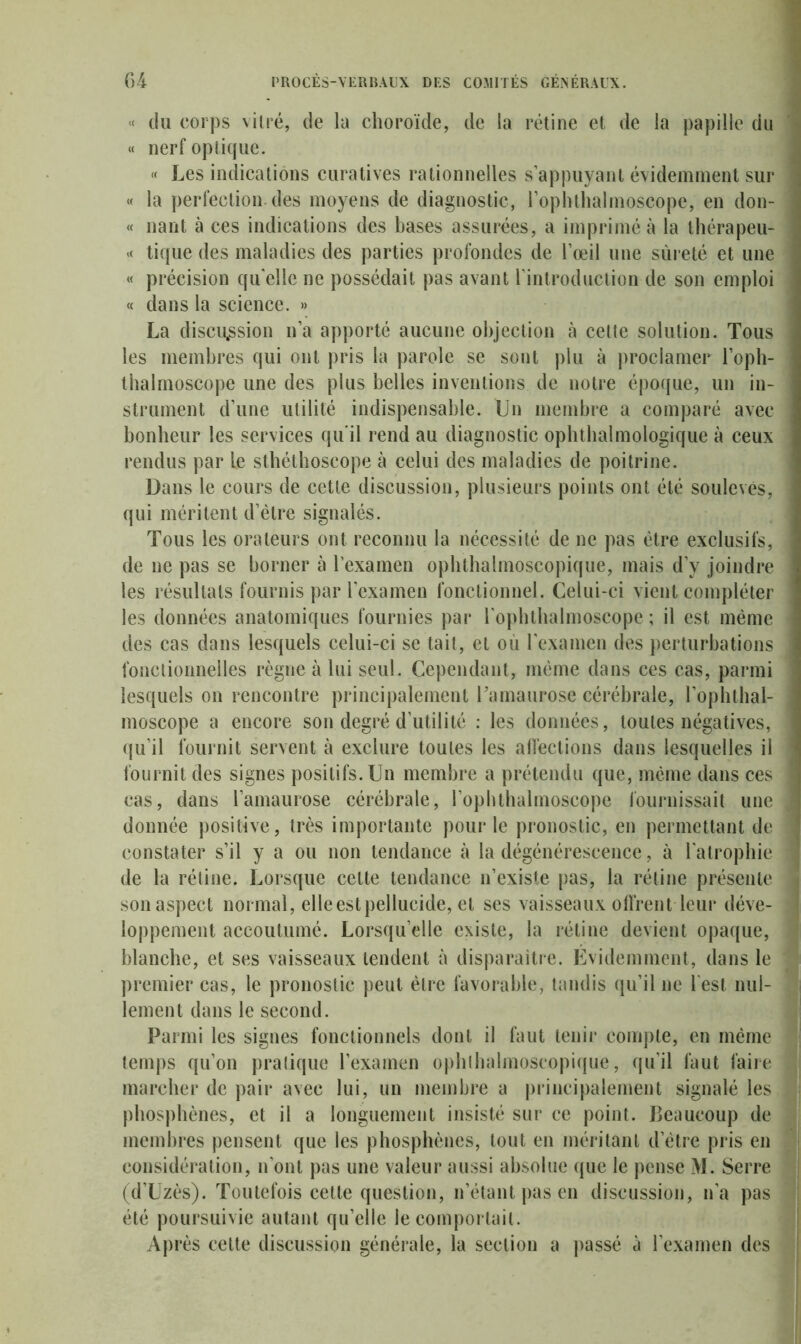 « tlu corps vitré, de la choroïde, de la rétine et de la papille du « nerf optique. « Les indications curatives rationnelles s’appuyant évidemment sur « la perfection des moyens de diagnostic, l’ophthalmoscope, en don- « liant à ces indications des bases assurées, a imprimé à la thérapeu- « tique des maladies des parties profondes de l’œil une sûreté et une « précision qu elle ne possédait pas avant l’introduction de son emploi « dans la science. » La discussion n’a apporté aucune objection à cette solution. Tous j les membres qui ont pris la parole se sont plu à proclamer l’oph- thalmoscope une des plus belles inventions de notre époque, un in- ] strument d’une utilité indispensable. Un membre a comparé avec I bonheur les services qu'il rend au diagnostic ophthalmologique à ceux rendus par le sthélhoscope à celui des maladies de poitrine. Dans le cours de cette discussion, plusieurs points ont été soulevés, j qui méritent d’ètre signalés. Tous les orateurs ont reconnu la nécessité de ne pas être exclusifs, I de ne pas se borner à l’examen ophthalmoscopique, mais d’y joindre | les résultats fournis par l’examen fonctionnel. Celui-ci vient compléter les données anatomiques fournies par ropbthalmoscope ; il est même j des cas dans lesquels celui-ci se tait, et où l’examen des perturbations j fonctionnelles règne à lui seul. Cependant, même dans ces cas, parmi ' lesquels on rencontre principalement l'amaurose cérébrale, l’opbtbal- moscope a encore son degré d’utilité : les données, toutes négatives, ] qu’il fournit servent à exclure toutes les affections dans lesquelles il fournit des signes positifs. Un membre a prétendu que, même dans ces I cas, dans l’amaurose cérébrale, l’ophthalmoscope fournissait une ] donnée positive, très importante pour le pronostic, en permettant de 1 constater s’il y a ou non tendance à la dégénérescence, à l’atrophie i de la rétine. Lorsque celte tendance n’existe pas, la rétine présente j son aspect normal, elle est pellucide, et ses vaisseaux offrent leur déve- loppement accoutumé. Lorsqu’elle existe, la rétine devient opaque, blanche, et ses vaisseaux tendent à disparaître. Évidemment, dans le premier cas, le pronostic peut être favorable, tandis qu’il ne l’est nul- lement dans le second. Parmi les signes fonctionnels dont il faut tenir compte, en même ? temps qu’on pratique l’examen opblbalmoscopique, qu’il faut faire ; marcher de pair avec lui, un membre a principalement signalé les 1 phosphènes, et il a longuement insisté sur ce point. Beaucoup de membres pensent que les phosphènes, tout en méritant d’être pris en considération, n’ont pas une valeur aussi absolue que le pense M. Serre (d’Uzès). Toutefois cette question, n’étant pas en discussion, n’a pas été poursuivie autant qu’elle le comportait. Après cette discussion générale, la section a passé à l’examen des