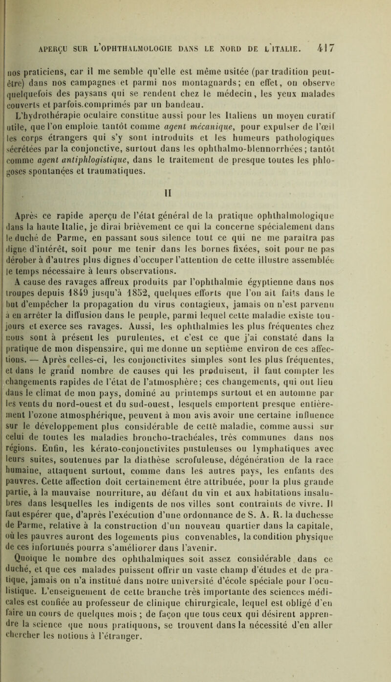 nos praticiens, car il nie semble qu’elle est même usitée (par tradition peut- être) dans nos campagnes et parmi nos montagnards; en effet, on observe quelquefois des paysans qui se rendent chez le médecin, les yeux malades | couverts et parfois.comprimés par un bandeau. L’hydrothérapie oculaire constitue aussi pour les Italiens un moyen curatif utile, que l’on emploie tantôt comme agent mécanique, pour expulser de l’œil les corps étrangers qui s’y sont introduits et les humeurs pathologiques sécrétées par la conjonctive, surtout dans les ophlhalmo-blennorrhées ; tantôt comme agent antiphlogistique, dans le traitement de presque toutes les phlo- goses spontanées et traumatiques. II Après ce rapide aperçu de l’état général de la pratique ophlhalmologique dans la haute Italie, je dirai brièvement ce qui la concerne spécialement dans le duché de Parme, en passant sous silence tout ce qui ne me paraîtra pas digne d’intérêt, soit pour me tenir dans les bornes fixées, soit pour ne pas dérober à d’autres plus dignes d’occuper l’attention de cette illustre assemblée le temps nécessaire à leurs observations. A cause des ravages affreux produits par l’ophthalmie égyptienne dans nos troupes depuis 1849 jusqu’à 1852, quelques efforts que l’on ait faits dans le but d’empêcher la propagation du virus contagieux, jamais on n’est parvenu à en arrêter la diffusion dans le peuple, parmi lequel cette maladie existe tou- jours et exerce ses ravages. Aussi, les ophthalmies les plus fréquentes chez nous sont à présent les purulentes, et c’est ce que j’ai constaté dans la pratique de mon dispensaire, qui me donne un septième environ de ces affec- tions. — Après celles-ci, les conjonctivites simples sont les plus fréquentes, i et dans le grand nombre de causes qui les produisent, il faut compter les | changements rapides de l’étal de l’atmospbère; ces changements, qui ont lieu dans le climat de mon pays, dominé au printemps surtout et en automne par les vents du nord-ouest et du sud-ouest, lesquels emportent presque entière- ment l’ozone atmosphérique, peuvent à mon avis avoir une certaine influence sur le développement plus considérable de cetlè maladie, comme aussi sur celui de toutes les maladies broncho-trachéales, très communes dans nos régions. Enfin, les kérato-conjonctivites pustuleuses ou lymphatiques avec leurs suites, soutenues par la diathèse scrofuleuse, dégénération de la race humaine, attaquent surtout, comme dans les autres pays, les enfants des pauvres. Cette affection doit certainement être attribuée, pour la plus grande partie, à la mauvaise nourriture, au défaut du vin et aux habitations insalu- bres dans lesquelles les indigents de nos villes sont contraints de vivre. Il faut espérer que, d’après l’exécution d’nne ordonnance de S. A. R. la duchesse de Parme, relative à la construction d’un nouveau quartier dans la capitale, où les pauvres auront des logements plus convenables, la condition physique de ces infortunés pourra s’améliorer dans l’avenir. Quoique le nombre des ophthalmiques soit assez considérable dans ce duché, et que ces malades puissent offrir un vaste champ d’études et de pra- tique, jamais on n’a institué dans notre université d’école spéciale pour 1 ocu- listique. L’enseignement de celle branche très importante des sciences médi- cales est confiée, au professeur de clinique chirurgicale, lequel est obligé d’en faire un cours de quelques mois ; de façon que tous ceux qui désirent appren- dre la science que nous pratiquons, se trouvent dans la nécessité d’en aller i chercher les notions à l’étranger.