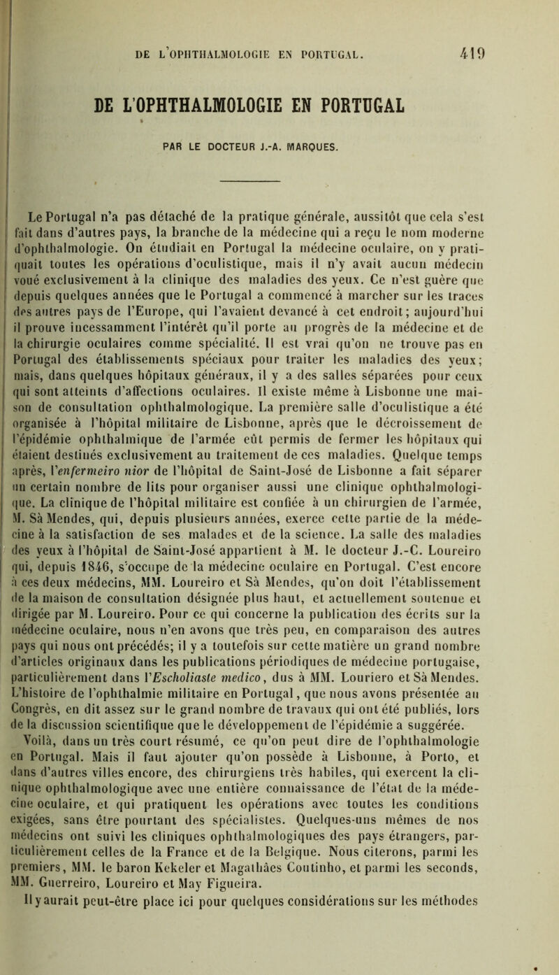 DE LOPHTHALMOLOGIE EN PORTUGAL t PAR LE DOCTEUR J.-A. MARQUES. Le Portugal n’a pas détaché de la pratique générale, aussitôt que cela s’est ! fait dans d’autres pays, la branche de la médecine qui a reçu le nom moderne d’ophlhalmologie. On étudiait en Portugal la médecine oculaire, on y prati- quait toutes les opérations d’oculistique, mais il n’y avait aucun médecin voué exclusivement à la clinique des maladies des yeux. Ce n’est guère que depuis quelques années que le Portugal a commencé à marcher sur les traces des autres pays de l’Europe, qui l’avaient devancé à cet endroit; aujourd’hui il prouve incessamment l’intérêt qu’il porte au progrès de la médecine et de la chirurgie oculaires comme spécialité. 11 est vrai qu’on ne trouve pas en Portugal des établissements spéciaux pour traiter les maladies des yeux; mais, dans quelques hôpitaux généraux, il y a des salles séparées pour ceux | qui sont atteints d’affections oculaires. Il existe même à Lisbonne une mai- son de consultation ophthalmologique. La première salle d’oculistique a été organisée à l’hôpital militaire de Lisbonne, après que le décroissement de l’épidémie ophlhalmique de l’armée eût permis de fermer les hôpitaux qui étaient destinés exclusivement au traitement de ces maladies. Quelque temps après, Yenfermeiro nior de l’hôpital de Saint-José de Lisbonne a fait séparer un certain nombre de lits pour organiser aussi une clinique ophthalmologi- que. La clinique de l’hôpital militaire est confiée à un chirurgien de l’armée, M. Sa Mendes, qui, depuis plusieurs années, exerce cette partie de la méde- cine à la satisfaction de ses malades et de la science. La salle des maladies des yeux à l’hôpital de Saint-José appartient à M. le docteur J.-C. Loureiro qui, depuis 1846, s'occupe de la médecine oculaire en Portugal. C’est encore à ces deux médecins, MM. Loureiro et Sa Mendes, qu’on doit l’établissement de la maison de consultation désignée plus haut, et actuellement soutenue et dirigée par M. Loureiro. Pour ce qui concerne la publication des écrits sur la médecine oculaire, nous n’en avons que très peu, en comparaison des autres pays qui nous ont précédés; il y a toutefois sur cette matière un grand nombre d’articles originaux dans les publications périodiques de médecine portugaise, particulièrement dans YEscholiaste medico, dus à MM. Louriero et Sa Mendes. L’histoire de l’ophlhalmie militaire en Portugal, que nous avons présentée au Congrès, en dit assez sur le grand nombre de travaux qui ont été publiés, lors de la discussion scientifique que le développement de l’épidémie a suggérée. Voilà, dans un très court résumé, ce qu’on peut dire de l’ophthalmologie en Portugal. Mais il faut ajouter qu’on possède à Lisbonne, à Porto, et dans d’autres villes encore, des chirurgiens très habiles, qui exercent la cli- nique ophthalmologique avec une entière connaissance de l’état de la méde- cine oculaire, et qui pratiquent les opérations avec toutes les conditions exigées, sans être pourtant des spécialistes. Quelques-uns mêmes de nos médecins ont suivi les cliniques ophtalmologiques des pays étrangers, par- ticulièrement celles de la France et de la Belgique. Nous citerons, parmi les premiers, MM. le baron Kekeler et Magathâes Coutinho, et parmi les seconds, MM. Guerreiro, Loureiro et May Figueira. Il y aurait peut-être place ici pour quelques considérations sur les méthodes