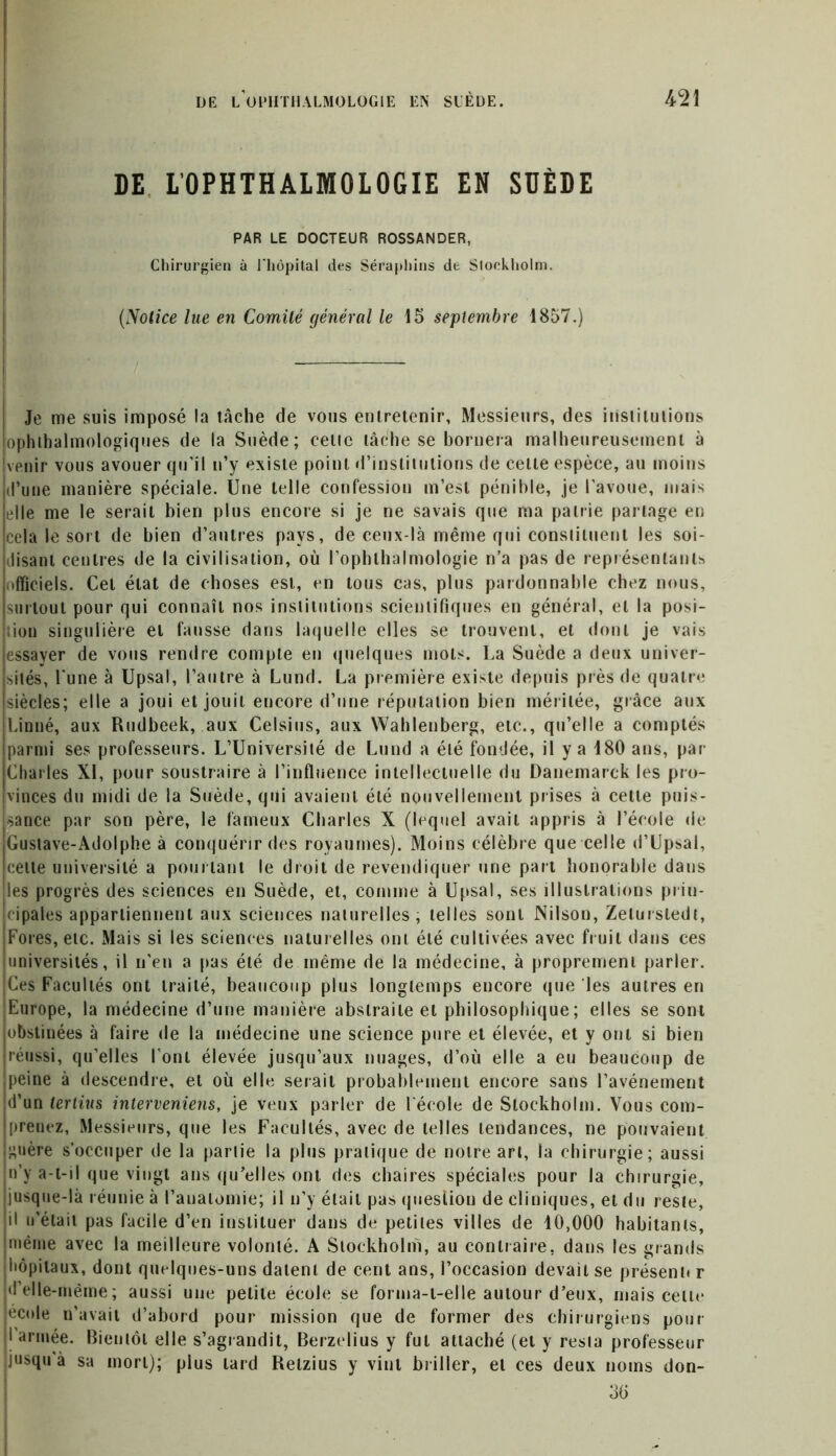 DE L’OPHTHALMOLOGIE EN SDÈDE PAR LE DOCTEUR ROSSANDER, Chirurgien à l'hôpital des Séraphins de Stockholm. i: (Notice lue en Comité général le 15 septembre 1857.) Je me suis imposé la tâche de vous entretenir, Messieurs, des institutions ophtalmologiques de la Suède; celle tâche se bornera malheureusement à venir vous avouer qu’il n’y existe point d’institutions de celle espèce, au moins d’une manière spéciale. Une telle confession m’est pénible, je l’avoue, mais elle me le serait bien plus encore si je ne savais que ma patrie partage en cela le sort de bien d’autres pays, de ceux-là même qui constituent les soi- disant centres de la civilisation, où l’ophlhalmologie n’a pas de représentants officiels. Cet état de choses est, en tous cas, plus pardonnable chez nous, surtout pour qui connaît nos institutions scientifiques en général, et la posi- ; ion singulière et fausse dans laquelle elles se trouvent, et dont je vais essayer de vous rendre compte en quelques mots. La Suède a deux univer- sités, l une à Upsal, l’autre à Lund. La première existe depuis près de quatre siècles; elle a joui et jouit encore d’une réputation bien méritée, grâce aux Linné, aux Rudbeek, aux Celsius, aux Wahlenberg, etc., qu’elle a comptés parmi ses professeurs. L’Université de Lund a été fondée, il y a 180 ans, pat- Charles XI, pour soustraire à l’influence intellectuelle du Danemarck les pro- vinces du midi de la Suède, qui avaient été nouvellement prises à cette puis- sance par son père, le fameux Charles X (lequel avait appris à l’école de Gustave-Adolphe à conquérir des royaumes). Moins célèbre que celle d’Upsal, celte université a pourtant le droit de revendiquer une part honorable dans les progrès des sciences en Suède, et, comme à Upsal, ses illustrations prin- cipales appartiennent aux sciences naturelles, telles sont Nilson, Zetursledt, Fores, etc. Mais si les sciences naturelles ont été cultivées avec fruit dans ces universités, il n'en a pas été de même de la médecine, à proprement parler. Ces Facultés ont traité, beaucoup plus longtemps encore que les autres en Europe, la médecine d’une manière abstraite et philosophique ; elles se sont obstinées à faire de la médecine une science pure et élevée, et y ont si bien réussi, qu’elles l'ont élevée jusqu’aux nuages, d’où elle a eu beaucoup de peine à descendre, et où elle serait probablement encore sans l’avénement d’un terlnis interveniens, je veux parler de l'école de Stockholm. Vous com- prenez, Messieurs, que les Facultés, avec de telles tendances, ne pouvaient guère s’occuper de la partie la plus pratique de notre art, la chirurgie; aussi n’y a-t-il que vingt ans qu’elles ont des chaires spéciales pour la chirurgie, jusque-là réunie à l’anatomie; il n’y était pas question de cliniques, et du reste, il u’étaii pas facile d’en instituer dans de petites villes de 10,000 habitants, même avec la meilleure volonté. A Stockholm, au contraire, dans les grands hôpitaux, dont quelques-uns datent de cent ans, l’occasion devait se présent» r d elle-même; aussi une petite école se forma-t-elle autour d’eux, mais celle école n’avait d’abord pour mission que de former des chirurgiens pour I armée. Bientôt elle s’agrandit, Berzelius y fut attaché (et y resta professeur jusqu à sa mort); plus lard Retzius y vint briller, et ces deux noms don- 30