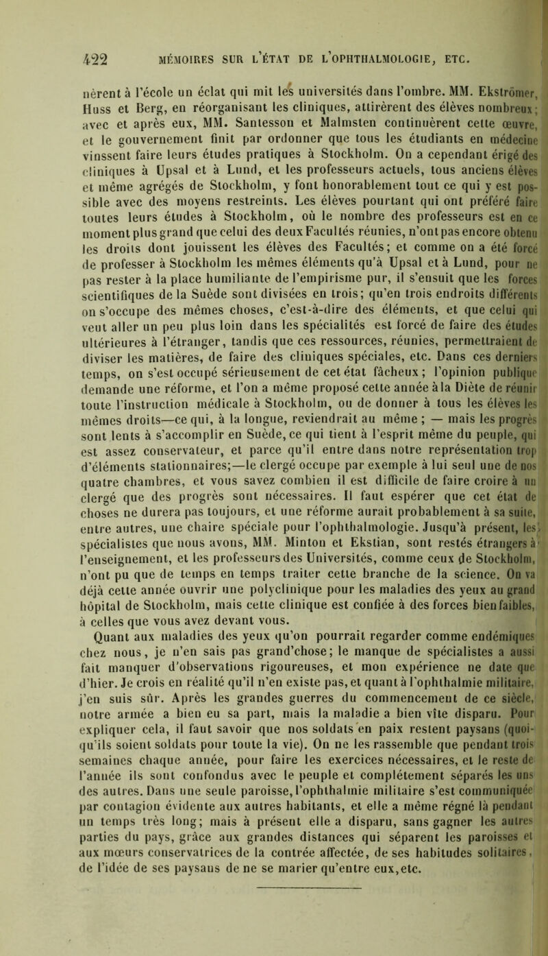 lièrent à l’école un éclat qui mit les universités dans l’ombre. MM. Ekstromer, Huss et Berg, en réorganisant les cliniques, attirèrent des élèves nombreux; avec et après eux, MM. Santesson et Malmsten continuèrent celte œuvre, et le gouvernement finit par ordonner que tous les étudiants en médecine vinssent faire leurs études pratiques à Stockholm. On a cependant érigé des cliniques à Upsal et à Lund, et les professeurs actuels, tous anciens élèves et même agrégés de Stockholm, y font honorablement tout ce qui y est pos- sible avec des moyens restreints. Les élèves pourtant qui ont préféré faire toutes leurs éludes à Stockholm, où le nombre des professeurs est en ce moment plus grand que celui des deux Facultés réunies, n’ont pas encore obtenu les droits dont jouissent les élèves des Facultés; et comme on a été forcé de professer à Stockholm les mêmes éléments qu’à Upsal et à Lund, pour ne pas rester à la place humiliante de l’empirisme pur, il s’ensuit que les forces scientifiques de la Suède sont divisées en trois; qu’en trois endroits différents on s’occupe des mêmes choses, c’est-à-dire des éléments, et que celui qui veut aller un peu plus loin dans les spécialités est forcé de faire des éludes ultérieures à l’étranger, tandis que ces ressources, réunies, permettraient de diviser les matières, de faire des cliniques spéciales, etc. Dans ces derniers temps, on s’est occupé sérieusement de cet état fâcheux; l’opinion publique demande une réforme, et l’on a même proposé celte année à la Diète de réunir toute l’instruction médicale à Stockholm, ou de donner à tous les élèves les mêmes droits—ce qui, à la longue, reviendrait au même ; — mais les progrès sont lents à s’accomplir en Suède, ce qui tient à l’esprit même du peuple, qui est assez conservateur, et parce qu’il entre dans notre représentation trop d’éléments stationnaires;—le clergé occupe par exemple à lui seul une de nos quatre chambres, et vous savez combien il est difficile de faire croire à un clergé que des progrès sont nécessaires. Il faut espérer que cet état de choses ne durera pas toujours, et une réforme aurait probablement à sa suite, entre autres, une chaire spéciale pour l’ophthalmologie. Jusqu’à présent, les , spécialistes que nous avons, MM. Minton et Ekstian, sont restés étrangers à l’enseignement, et les professeurs des Universités, comme ceux de Stockholm, n’ont pu que de temps en temps traiter cette branche de la science. On va déjà cette année ouvrir une polyclinique pour les maladies des yeux au grand hôpital de Stockholm, mais cette clinique est confiée à des forces bien faibles, à celles que vous avez devant vous. Quant aux maladies des yeux qu’on pourrait regarder comme endémiques chez nous, je n’en sais pas grand’chose; le manque de spécialistes a aussi fait manquer d’observations rigoureuses, et mon expérience ne date que d’hier. Je crois en réalité qu’il n’en existe pas, et quant à l'opluhalmie militaire, j’en suis sûr. Après les grandes guerres du commencement de ce siècle, notre armée a bien eu sa part, mais la maladie a bien vile disparu. Pour expliquer cela, il faut savoir que nos soldats'en paix restent paysans (quoi- qu’ils soient soldats pour toute la vie). On ne les rassemble que pendant trois semaines chaque année, pour faire les exercices nécessaires, et le reste de l’année ils sont confondus avec le peuple et complètement séparés les uns des autres. Dans une seule paroisse, l’ophthalmie militaire s’est communiquée par contagion évidente aux autres habitants, et elle a même régné là pendant un temps très long; mais à présent elle a disparu, sans gagner les autres parties du pays, grâce aux grandes distances qui séparent les paroisses et aux mœurs conservatrices de la contrée affectée, de ses habitudes solitaires, de l’idée de ses paysaus de ne se marier qu’entre eux,etc.