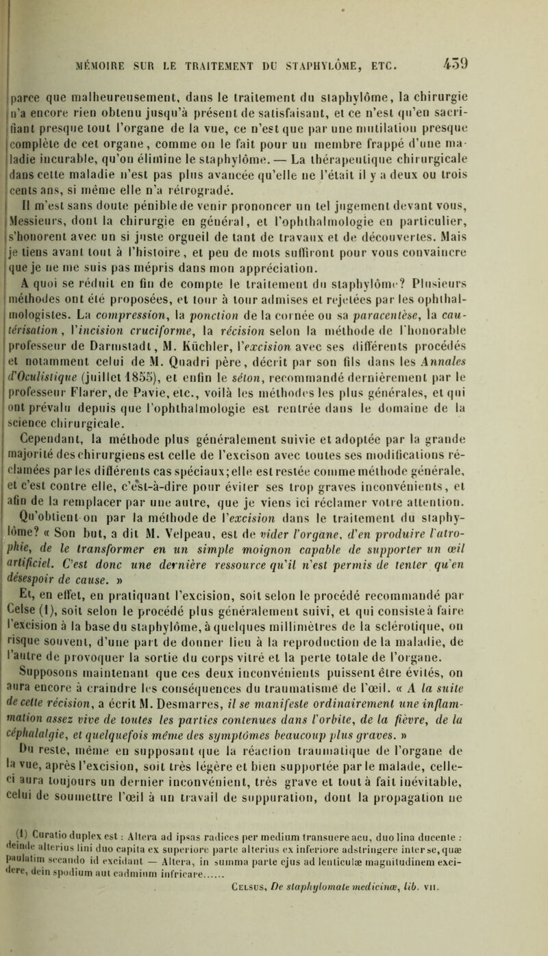 parce que malheureusement, dans le traitement du staphylôme, la chirurgie |n’a encore rien obtenu jusqu’à présent de satisfaisant, et ce n’est qu’en sacri- fiant presque tout l’organe de la vue, ce n’est que par une mutilation presque (complète de cet organe, comme on le fait pour un membre frappé d’une ma- I ladie incurable, qu’on élimine le staphylôme. — La thérapeutique chirurgicale ! dans cette maladie n’est pas plus avancée qu’elle ne l’était il y a deux ou trois ! cents ans, si même elle n’a rétrogradé. Il m’est sans doute pénible de venir prononcer un tel jugement devant vous, ; Messieurs, dont la chirurgie en général, et l’ophthalmologie en particulier, i s’honorent avec un si juste orgueil de tant de travaux et de découvertes. Mais ije tiens avant tout à l’histoire, et peu de mots suffiront pour vous convaincre I que je ne me suis pas mépris dans mon appréciation. A quoi se réduit en fin de compte le traitement du staphylôme? Plusieurs méthodes ont été proposées, et tour à tour admises et rejetées par les ophthal- mologistes. La compression, la ponction de la cornée ou sa paracentèse, la cau- Itérisation, Vincision cruciforme, la récision selon la méthode de l'honorable professeur de Darmstadt, M. Küchler, l’excision avec ses différents procédés et notamment celui de M. Quadri père, décrit par son fils dans les Annales j d'Oculistique (juillet 1855), et enfin le séton, recommandé dernièrement par le ! professeur Flarer,de Pavie,etc., voilà les méthodes les plus générales, et qui ont prévalu depuis que l’ophthalmologie est rentrée dans le domaine de la j science chirurgicale. Cependant, la méthode plus généralement suivie et adoptée par la grande i majorité des chirurgiens est celle de l’excison avec toutes ses modifications ré- ! clamées par les différents cas spéciaux; elle est restée comme méthode générale, | et c’est contre elle, c’ésl-à-dire pour éviter ses trop graves inconvénients, et | afin de la remplacer par une autre, que je viens ici réclamer votre attention. Qu’obtient on par la méthode de l'excision dans le traitement du slaphy- lôme? « Son but, a dit M. Velpeau, est de vider l’organe, d’en produire l'ulro- î phie, de le transformer en un simple moignon capable de supporter un œil artificiel. C’est donc une dernière ressource qu'il n'est permis de tenter qu'en ! désespoir de cause. » Et, en effet, en pratiquant l’excision, soit selon le procédé recommandé par Celse (1), soit selon le procédé plus généralement suivi, et qui consisteà faire l’excision à la base du staphylôme, à quelques millimètres de la sclérotique, on risque souvent, d’une part de donner lieu à la reproduction de la maladie, de l’autre de provoquer la sortie du corps vitré et la perle totale de l’organe. Supposons maintenant que ces deux inconvénients puissent être évités, on aura encore à craindre les conséquences du traumatisme de l’œil. « A la suite de cette récision, a écrit M. Desmarres, il se manifeste ordinairement une inflam- mation assez vive de toutes les parties contenues dans l'orbite, de la fièvre, de la céphalalgie, et quelquefois même des symptômes beaucoup plus graves. » Du reste, même en supposant que la réaction traumatique de l’organe de la vue, après l’excision, soit très légère et bien supportée par le malade, celle- ci aura toujours un dernier inconvénient, très grave et tout à fait inévitable, celui de soumettre l’œil à un travail de suppuration, dont la propagation ne (t) Curatio duplex est : Altera ad ipsas radices per medium transuere acu, duo lina ducenle uemde alterius lini duo capita ex superiore parle alterius ex inferiore adstringere inter se, quæ paulatim sccando id excidant — Altera, in sumnia parle ejus adlenticulæ magniludinem exci- dere, dein spodium aut cadmium infricare Celsus, De slaphylornale medicinœ, lib. vu.